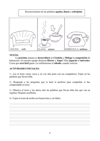 3
TEXTO:
La próxima semana se desarrollará en Córdoba y Málaga la competición de
baloncesto. En nuestro equipo destacan Héctor y Ángel. Ellos jugarán el miércoles.
Creen que será fácil ganar. Lo celebraremos el sábado, cuando vuelvan.
ACTIVIDADES INICIALES:
1.- Lee el texto varias veces y en voz alta junto con tus compañeros. Fíjate en las
palabras que llevan tilde.
2.- Responde a las preguntas que te hará el profesor para comprobar si has
comprendido el texto.
3.- Observa el texto y lee ahora sólo las palabras que llevan tilde (las que van en
negrita). Después escríbelas:
4.- Copia el texto de arriba con buena letra y sin faltas:
________________________________________________________________________________________________________________________________________________________________
________________________________________________________________________________________________________________________________________________________________
________________________________________________________________________________________________________________________________________________________________
________________________________________________________________________________________________________________________________________________________________
________________________________________________________________________________________________________________________________________________________________
________________________________________________________________________________________________________________________________________________________________
________________________________________________________________________________________________________________________________________________________________
________________________________________________________________________________________________________________________________________________________________
________________________________________________________________________________________________________________________________________________________________
________________________________________________________________________________________________________________________________________________________________
________________________________________________________________________________________________________________________________________________________________
________________________________________________________________________________________________________________________________________________________________
________________________________________________________________________________________________________________________________________________________________
________________________________________________________________________________________________________________________________________________________________
Reconocimiento de las palabras agudas, llanas y esdrújulas
 