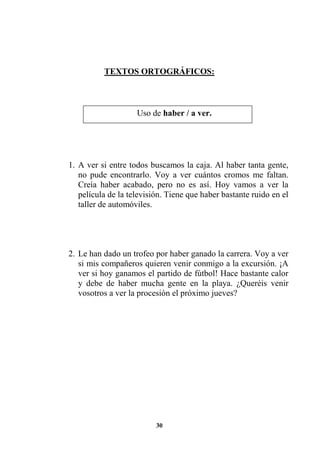 30
TEXTOS ORTOGRÁFICOS:
1. A ver si entre todos buscamos la caja. Al haber tanta gente,
no pude encontrarlo. Voy a ver cuántos cromos me faltan.
Creía haber acabado, pero no es así. Hoy vamos a ver la
película de la televisión. Tiene que haber bastante ruido en el
taller de automóviles.
2. Le han dado un trofeo por haber ganado la carrera. Voy a ver
si mis compañeros quieren venir conmigo a la excursión. ¡A
ver si hoy ganamos el partido de fútbol! Hace bastante calor
y debe de haber mucha gente en la playa. ¿Queréis venir
vosotros a ver la procesión el próximo jueves?
Uso de haber / a ver.
 