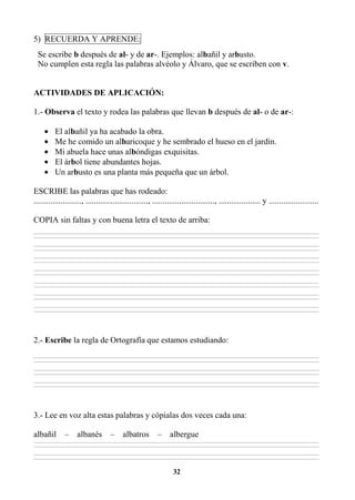 32
5) RECUERDA Y APRENDE:
Se escribe b después de al- y de ar-. Ejemplos: albañil y arbusto.
No cumplen esta regla las palabras alvéolo y Álvaro, que se escriben con v.
ACTIVIDADES DE APLICACIÓN:
1.- Observa el texto y rodea las palabras que llevan b después de al- o de ar-:
• El albañil ya ha acabado la obra.
• Me he comido un albaricoque y he sembrado el hueso en el jardín.
• Mi abuela hace unas albóndigas exquisitas.
• El árbol tiene abundantes hojas.
• Un arbusto es una planta más pequeña que un árbol.
ESCRIBE las palabras que has rodeado:
......................., .............................., .............................., .................... y ........................
COPIA sin faltas y con buena letra el texto de arriba:
________________________________________________________________________________________________________________________________________________________________
________________________________________________________________________________________________________________________________________________________________
________________________________________________________________________________________________________________________________________________________________
________________________________________________________________________________________________________________________________________________________________
________________________________________________________________________________________________________________________________________________________________
________________________________________________________________________________________________________________________________________________________________
________________________________________________________________________________________________________________________________________________________________
________________________________________________________________________________________________________________________________________________________________
________________________________________________________________________________________________________________________________________________________________
________________________________________________________________________________________________________________________________________________________________
________________________________________________________________________________________________________________________________________________________________
________________________________________________________________________________________________________________________________________________________________
________________________________________________________________________________________________________________________________________________________________
________________________________________________________________________________________________________________________________________________________________
2.- Escribe la regla de Ortografía que estamos estudiando:
________________________________________________________________________________________________________________________________________________________________
________________________________________________________________________________________________________________________________________________________________
________________________________________________________________________________________________________________________________________________________________
________________________________________________________________________________________________________________________________________________________________
________________________________________________________________________________________________________________________________________________________________
________________________________________________________________________________________________________________________________________________________________
3.- Lee en voz alta estas palabras y cópialas dos veces cada una:
albañil – albanés – albatros – albergue
________________________________________________________________________________________________________________________________________________________________
________________________________________________________________________________________________________________________________________________________________
________________________________________________________________________________________________________________________________________________________________
________________________________________________________________________________________________________________________________________________________________
 