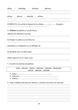 33
albino – albóndiga – alborada – albornoz
________________________________________________________________________________________________________________________________________________________________
________________________________________________________________________________________________________________________________________________________________
________________________________________________________________________________________________________________________________________________________________
________________________________________________________________________________________________________________________________________________________________
árbitro – arbusto – arboleda – arbitrar
________________________________________________________________________________________________________________________________________________________________
________________________________________________________________________________________________________________________________________________________________
________________________________________________________________________________________________________________________________________________________________
________________________________________________________________________________________________________________________________________________________________
COMPLETA: Se escribe b después de las sílabas ........... y ........... Ejemplos:
............................................. y..........................................
4.- Ordena las palabras y escribe frases:
Albacete En fabrican se navajas
________________________________________________________________________________________________________________________________________________________________
________________________________________________________________________________________________________________________________________________________________
he llenado Ya álbum un con fotos las
________________________________________________________________________________________________________________________________________________________________
________________________________________________________________________________________________________________________________________________________________
montañeros se refugiaron Los en albergue un
________________________________________________________________________________________________________________________________________________________________
________________________________________________________________________________________________________________________________________________________________
ha derribado rayo Un árbol aquel
________________________________________________________________________________________________________________________________________________________________
________________________________________________________________________________________________________________________________________________________________
árbitro equivocó se El varias veces
________________________________________________________________________________________________________________________________________________________________
________________________________________________________________________________________________________________________________________________________________
5.- Escribe tres familias de palabras:
árbol – alboroto – árbitro – arbitrario – arboleda – alborotador
arbitrar – alborotar - arbolado
• Árbol, .................................., ........................................
• Alboroto, ........................................., ..........................................
• Árbitro, ......................................., ...............................................
6.- Elige 5 palabras del ejercicio anterior y construye una frase con cada una:
________________________________________________________________________________________________________________________________________________________________
________________________________________________________________________________________________________________________________________________________________
________________________________________________________________________________________________________________________________________________________________
________________________________________________________________________________________________________________________________________________________________
________________________________________________________________________________________________________________________________________________________________
________________________________________________________________________________________________________________________________________________________________
________________________________________________________________________________________________________________________________________________________________
________________________________________________________________________________________________________________________________________________________________
________________________________________________________________________________________________________________________________________________________________
________________________________________________________________________________________________________________________________________________________________
________________________________________________________________________________________________________________________________________________________________
________________________________________________________________________________________________________________________________________________________________
________________________________________________________________________________________________________________________________________________________________
________________________________________________________________________________________________________________________________________________________________
 