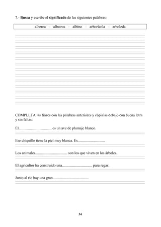 34
7.- Busca y escribe el significado de las siguientes palabras:
alberca – albatros – albino – arborícola – arboleda
________________________________________________________________________________________________________________________________________________________________
________________________________________________________________________________________________________________________________________________________________
________________________________________________________________________________________________________________________________________________________________
________________________________________________________________________________________________________________________________________________________________
________________________________________________________________________________________________________________________________________________________________
________________________________________________________________________________________________________________________________________________________________
________________________________________________________________________________________________________________________________________________________________
________________________________________________________________________________________________________________________________________________________________
________________________________________________________________________________________________________________________________________________________________
________________________________________________________________________________________________________________________________________________________________
________________________________________________________________________________________________________________________________________________________________
________________________________________________________________________________________________________________________________________________________________
________________________________________________________________________________________________________________________________________________________________
________________________________________________________________________________________________________________________________________________________________
________________________________________________________________________________________________________________________________________________________________
________________________________________________________________________________________________________________________________________________________________
________________________________________________________________________________________________________________________________________________________________
________________________________________________________________________________________________________________________________________________________________
________________________________________________________________________________________________________________________________________________________________
________________________________________________________________________________________________________________________________________________________________
________________________________________________________________________________________________________________________________________________________________
________________________________________________________________________________________________________________________________________________________________
________________________________________________________________________________________________________________________________________________________________
________________________________________________________________________________________________________________________________________________________________
________________________________________________________________________________________________________________________________________________________________
________________________________________________________________________________________________________________________________________________________________
COMPLETA las frases con las palabras anteriores y cópialas debajo con buena letra
y sin faltas:
El................................... es un ave de plumaje blanco.
________________________________________________________________________________________________________________________________________________________________
________________________________________________________________________________________________________________________________________________________________
Ese chiquillo tiene la piel muy blanca. Es.............................
________________________________________________________________________________________________________________________________________________________________
________________________________________________________________________________________________________________________________________________________________
Los animales.................................. son los que viven en los árboles.
________________________________________________________________________________________________________________________________________________________________
________________________________________________________________________________________________________________________________________________________________
El agricultor ha construido una................................ para regar.
________________________________________________________________________________________________________________________________________________________________
________________________________________________________________________________________________________________________________________________________________
Junto al río hay una gran......................................
________________________________________________________________________________________________________________________________________________________________
________________________________________________________________________________________________________________________________________________________________
 
