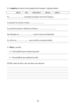 35
8.- Completa las frases con las palabras del recuadro y cópialas debajo:
álbum – alba – albaceteños – arbusto – árbitro
El.................................. ha pitado un penalti a favor del Valencia.
________________________________________________________________________________________________________________________________________________________________
________________________________________________________________________________________________________________________________________________________________
La primera luz del día se llama.................................
________________________________________________________________________________________________________________________________________________________________
________________________________________________________________________________________________________________________________________________________________
Los que han nacido en Albacete se llaman.........................................
________________________________________________________________________________________________________________________________________________________________
________________________________________________________________________________________________________________________________________________________________
He rellenado un................................ con los cromos de futbolistas.
________________________________________________________________________________________________________________________________________________________________
________________________________________________________________________________________________________________________________________________________________
La vid es un............................. que se cultiva en nuestro pueblo.
________________________________________________________________________________________________________________________________________________________________
________________________________________________________________________________________________________________________________________________________________
9.- Busca y escribe:
• Cinco palabras que comiencen por ar-:
________________________________________________________________________________________________________________________________________________________________
________________________________________________________________________________________________________________________________________________________________
• Cinco palabras que empiecen por al-:
________________________________________________________________________________________________________________________________________________________________
________________________________________________________________________________________________________________________________________________________________
ELIGE cuatro de ellas y haz una frase con cada una:
________________________________________________________________________________________________________________________________________________________________
________________________________________________________________________________________________________________________________________________________________
________________________________________________________________________________________________________________________________________________________________
________________________________________________________________________________________________________________________________________________________________
________________________________________________________________________________________________________________________________________________________________
________________________________________________________________________________________________________________________________________________________________
________________________________________________________________________________________________________________________________________________________________
________________________________________________________________________________________________________________________________________________________________
________________________________________________________________________________________________________________________________________________________________
________________________________________________________________________________________________________________________________________________________________
 