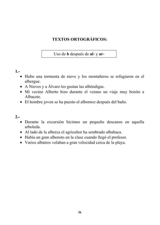 36
TEXTOS ORTOGRÁFICOS:
1.-
• Hubo una tormenta de nieve y los montañeros se refugiaron en el
albergue.
• A Nieves y a Álvaro les gustan las albóndigas.
• Mi vecino Alberto hizo durante el verano un viaje muy bonito a
Albacete.
• El hombre joven se ha puesto el albornoz después del baño.
2.-
• Durante la excursión hicimos un pequeño descanso en aquella
arboleda.
• Al lado de la alberca el agricultor ha sembrado albahaca.
• Había un gran alboroto en la clase cuando llegó el profesor.
• Varios albatros volaban a gran velocidad cerca de la playa.
Uso de b después de al- y ar-
 