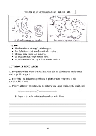 37
TEXTO:
• El submarino se sumergió bajo las aguas.
• Los futbolistas eligieron al capitán del equipo.
• El joven coge flores para su novia.
• La abuela teje un jersey para su nieto.
• Al pisarlo con fuerza, crujió el escalón de madera.
ACTIVIDADES INICIALES:
1.- Lee el texto varias veces y en voz alta junto con tus compañeros. Fíjate en los
verbos que llevan g o j.
2.- Responde a las preguntas que te hará el profesor para comprobar si has
comprendido el texto.
3.- Observa el texto y lee solamente las palabras que llevan letra negrita. Escríbelas:
.................................., ..................................., ....................................,
.................................. y.................................
4.- Copia el texto de arriba con buena letra y sin faltas:
________________________________________________________________________________________________________________________________________________________________
________________________________________________________________________________________________________________________________________________________________
________________________________________________________________________________________________________________________________________________________________
________________________________________________________________________________________________________________________________________________________________
________________________________________________________________________________________________________________________________________________________________
________________________________________________________________________________________________________________________________________________________________
________________________________________________________________________________________________________________________________________________________________
________________________________________________________________________________________________________________________________________________________________
________________________________________________________________________________________________________________________________________________________________
________________________________________________________________________________________________________________________________________________________________
________________________________________________________________________________________________________________________________________________________________
________________________________________________________________________________________________________________________________________________________________
________________________________________________________________________________________________________________________________________________________________
________________________________________________________________________________________________________________________________________________________________
________________________________________________________________________________________________________________________________________________________________
________________________________________________________________________________________________________________________________________________________________
Uso de g en los verbos acabados en –ger o en –gir.
 
