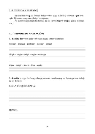 38
5.- RECUERDA Y APRENDE:
Se escriben con g las formas de los verbos cuyo infinitivo acaba en –ger o en
–gir. Ejemplos: cogemos, dirige, recogieron...
No cumplen esta regla las formas de los verbos tejer y crujir, que se escriben
con j.
ACTIVIDADES DE APLICACIÓN:
1.- Escribe dos veces cada verbo con buena letra y sin faltas:
recoger – encoger – proteger – escoger – acoger
________________________________________________________________________________________________________________________________________________________________
________________________________________________________________________________________________________________________________________________________________
________________________________________________________________________________________________________________________________________________________________
________________________________________________________________________________________________________________________________________________________________
dirigir – elegir – exigir – rugir – sumergir
________________________________________________________________________________________________________________________________________________________________
________________________________________________________________________________________________________________________________________________________________
________________________________________________________________________________________________________________________________________________________________
________________________________________________________________________________________________________________________________________________________________
coger – surgir – mugir – tejer – crujir
________________________________________________________________________________________________________________________________________________________________
________________________________________________________________________________________________________________________________________________________________
________________________________________________________________________________________________________________________________________________________________
________________________________________________________________________________________________________________________________________________________________
2.- Escribe la regla de Ortografía que estamos estudiando y las frases que van debajo
de los dibujos:
REGLA DE ORTOGRAFÍA:
________________________________________________________________________________________________________________________________________________________________
________________________________________________________________________________________________________________________________________________________________
________________________________________________________________________________________________________________________________________________________________
________________________________________________________________________________________________________________________________________________________________
________________________________________________________________________________________________________________________________________________________________
________________________________________________________________________________________________________________________________________________________________
________________________________________________________________________________________________________________________________________________________________
________________________________________________________________________________________________________________________________________________________________
________________________________________________________________________________________________________________________________________________________________
________________________________________________________________________________________________________________________________________________________________
FRASES:
________________________________________________________________________________________________________________________________________________________________
________________________________________________________________________________________________________________________________________________________________
________________________________________________________________________________________________________________________________________________________________
________________________________________________________________________________________________________________________________________________________________
 