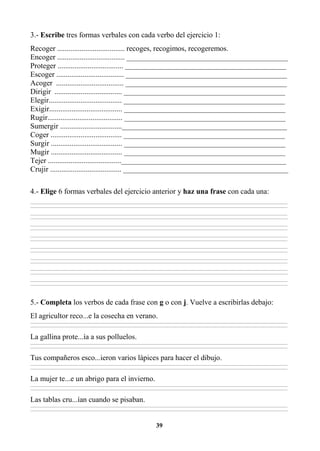 39
3.- Escribe tres formas verbales con cada verbo del ejercicio 1:
Recoger .................................... recoges, recogimos, recogeremos.
Encoger .................................... ___________________________________________
Proteger ................................... ___________________________________________
Escoger .................................... ___________________________________________
Acoger .................................... ___________________________________________
Dirigir .................................... ___________________________________________
Elegir....................................... ___________________________________________
Exigir....................................... ___________________________________________
Rugir........................................ ___________________________________________
Sumergir .................................____________________________________________
Coger ...................................... ___________________________________________
Surgir ...................................... ___________________________________________
Mugir ...................................... ___________________________________________
Tejer .......................................____________________________________________
Crujir ...................................... ____________________________________________
4.- Elige 6 formas verbales del ejercicio anterior y haz una frase con cada una:
________________________________________________________________________________________________________________________________________________________________
________________________________________________________________________________________________________________________________________________________________
________________________________________________________________________________________________________________________________________________________________
________________________________________________________________________________________________________________________________________________________________
________________________________________________________________________________________________________________________________________________________________
________________________________________________________________________________________________________________________________________________________________
________________________________________________________________________________________________________________________________________________________________
________________________________________________________________________________________________________________________________________________________________
________________________________________________________________________________________________________________________________________________________________
________________________________________________________________________________________________________________________________________________________________
________________________________________________________________________________________________________________________________________________________________
________________________________________________________________________________________________________________________________________________________________
________________________________________________________________________________________________________________________________________________________________
________________________________________________________________________________________________________________________________________________________________
________________________________________________________________________________________________________________________________________________________________
________________________________________________________________________________________________________________________________________________________________
5.- Completa los verbos de cada frase con g o con j. Vuelve a escribirlas debajo:
El agricultor reco...e la cosecha en verano.
________________________________________________________________________________________________________________________________________________________________
________________________________________________________________________________________________________________________________________________________________
La gallina prote...ía a sus polluelos.
________________________________________________________________________________________________________________________________________________________________
________________________________________________________________________________________________________________________________________________________________
Tus compañeros esco...ieron varios lápices para hacer el dibujo.
________________________________________________________________________________________________________________________________________________________________
________________________________________________________________________________________________________________________________________________________________
La mujer te...e un abrigo para el invierno.
________________________________________________________________________________________________________________________________________________________________
________________________________________________________________________________________________________________________________________________________________
Las tablas cru...ían cuando se pisaban.
________________________________________________________________________________________________________________________________________________________________
________________________________________________________________________________________________________________________________________________________________
 