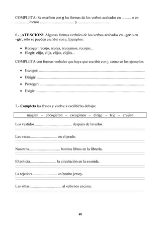 40
COMPLETA: Se escriben con g las formas de los verbos acabados en .......... o en
............., menos .................................... y .................................
6.- ¡ATENCIÓN!: Algunas formas verbales de los verbos acabados en –ger o en
–gir, sólo se pueden escribir con j. Ejemplos:
• Recoger: recojo, recoja, recojamos, recojan...
• Elegir: elijo, elija, elijas, elijáis...
COMPLETA con formas verbales que haya que escribir con j, como en los ejemplos:
• Escoger: ................................................................................................................
• Dirigir: ..................................................................................................................
• Proteger: ...............................................................................................................
• Exigir: ...................................................................................................................
7.- Completa las frases y vuelve a escribirlas debajo:
mugían – encogieron – escogimos – dirige – teje – crujían
Los vestidos........................................ después de lavarlos.
________________________________________________________________________________________________________________________________________________________________
________________________________________________________________________________________________________________________________________________________________
Las vacas............................. en el prado.
________________________________________________________________________________________________________________________________________________________________
________________________________________________________________________________________________________________________________________________________________
Nosotros................................. bonitos libros en la librería.
________________________________________________________________________________________________________________________________________________________________
________________________________________________________________________________________________________________________________________________________________
El policía............................ la circulación en la avenida.
________________________________________________________________________________________________________________________________________________________________
________________________________________________________________________________________________________________________________________________________________
La tejedora.......................... un bonito jersey.
________________________________________________________________________________________________________________________________________________________________
________________________________________________________________________________________________________________________________________________________________
Las sillas.................................. al subirnos encima.
________________________________________________________________________________________________________________________________________________________________
________________________________________________________________________________________________________________________________________________________________
 