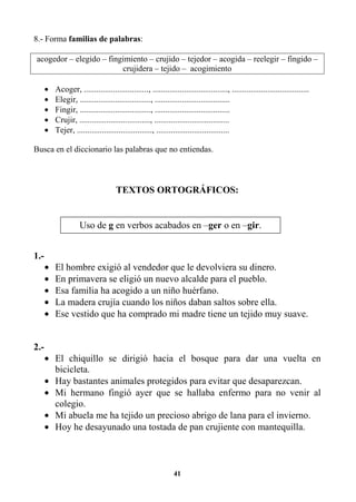 41
8.- Forma familias de palabras:
acogedor – elegido – fingimiento – crujido – tejedor – acogida – reelegir – fingido –
crujidera – tejido – acogimiento
• Acoger, ..............................., ...................................., .....................................
• Elegir, .................................., ....................................
• Fingir, .................................., ....................................
• Crujir, .................................., ....................................
• Tejer, ...................................., ...................................
Busca en el diccionario las palabras que no entiendas.
TEXTOS ORTOGRÁFICOS:
1.-
• El hombre exigió al vendedor que le devolviera su dinero.
• En primavera se eligió un nuevo alcalde para el pueblo.
• Esa familia ha acogido a un niño huérfano.
• La madera crujía cuando los niños daban saltos sobre ella.
• Ese vestido que ha comprado mi madre tiene un tejido muy suave.
2.-
• El chiquillo se dirigió hacia el bosque para dar una vuelta en
bicicleta.
• Hay bastantes animales protegidos para evitar que desaparezcan.
• Mi hermano fingió ayer que se hallaba enfermo para no venir al
colegio.
• Mi abuela me ha tejido un precioso abrigo de lana para el invierno.
• Hoy he desayunado una tostada de pan crujiente con mantequilla.
Uso de g en verbos acabados en –ger o en –gir.
 