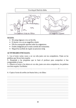 42
TEXTO:
• Mi amigo Ignacio vive en Sevilla.
• El doctor vive en un magnífico chalet.
• Ella ha conseguido aprobar todas las asignaturas.
• Estaba indignado por la mala comida del restaurante.
• Miguel ha recibido de regalo un precioso reloj.
ACTIVIDADES INICIALES:
1.- Lee el texto varias veces y en voz alta junto con tus compañeros. Fíjate en las
palabras que llevan letra negrita.
2.- Responde a las preguntas que te hará el profesor para comprobar si has
comprendido el texto.
3.- Observa el texto y lee ahora en voz alta, junto con otros compañeros, las palabras
con letra negrita. Escríbelas:
........................., ..........................., ............................., ........................... y ...................
4.- Copia el texto de arriba con buena letra y sin faltas:
________________________________________________________________________________________________________________________________________________________________
________________________________________________________________________________________________________________________________________________________________
________________________________________________________________________________________________________________________________________________________________
________________________________________________________________________________________________________________________________________________________________
________________________________________________________________________________________________________________________________________________________________
________________________________________________________________________________________________________________________________________________________________
________________________________________________________________________________________________________________________________________________________________
________________________________________________________________________________________________________________________________________________________________
________________________________________________________________________________________________________________________________________________________________
________________________________________________________________________________________________________________________________________________________________
________________________________________________________________________________________________________________________________________________________________
________________________________________________________________________________________________________________________________________________________________
________________________________________________________________________________________________________________________________________________________________
________________________________________________________________________________________________________________________________________________________________
________________________________________________________________________________________________________________________________________________________________
________________________________________________________________________________________________________________________________________________________________
________________________________________________________________________________________________________________________________________________________________
________________________________________________________________________________________________________________________________________________________________
Uso de g al final de sílaba.
 