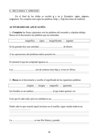 43
5.- RECUERDA Y APRENDE:
En el final de las sílaba se escribe g y no j. Ejemplos: signo, pigmeo,
asignatura. No cumplen esta regla las palabras reloj y boj (una clase de madera).
ACTIVIDADES DE APLICACIÓN:
1.- Completa las frases siguientes con las palabras del recuadro y cópialas debajo.
Busca en el diccionario las palabras que no entiendas:
magnífico – signo – insignificante – pigmeo
Se ha gastado hoy una cantidad.......................................... de dinero.
________________________________________________________________________________________________________________________________________________________________
________________________________________________________________________________________________________________________________________________________________
A las operaciones del problema debes ponerle los.................................
________________________________________________________________________________________________________________________________________________________________
________________________________________________________________________________________________________________________________________________________________
El automóvil que ha comprado Ignacio es.........................................
________________________________________________________________________________________________________________________________________________________________
________________________________________________________________________________________________________________________________________________________________
Los...................................... son de estatura muy baja y viven en África.
________________________________________________________________________________________________________________________________________________________________
________________________________________________________________________________________________________________________________________________________________
2.- Busca en el diccionario y escribe el significado de las siguientes palabras:
enigma – insigne – magnolia – ignorante
Ese hombre es un médico................................. al que todos quieren ver.
________________________________________________________________________________________________________________________________________________________________
________________________________________________________________________________________________________________________________________________________________
Cree que lo sabe todo, pero en realidad es un......................................
________________________________________________________________________________________________________________________________________________________________
________________________________________________________________________________________________________________________________________________________________
Nadie sabe lo que ocurrió aquel invierno en el castillo; sigue siendo todavía un
....................................
________________________________________________________________________________________________________________________________________________________________
________________________________________________________________________________________________________________________________________________________________
________________________________________________________________________________________________________________________________________________________________
________________________________________________________________________________________________________________________________________________________________
La...................................... es una flor blanca y grande.
________________________________________________________________________________________________________________________________________________________________
________________________________________________________________________________________________________________________________________________________________
 