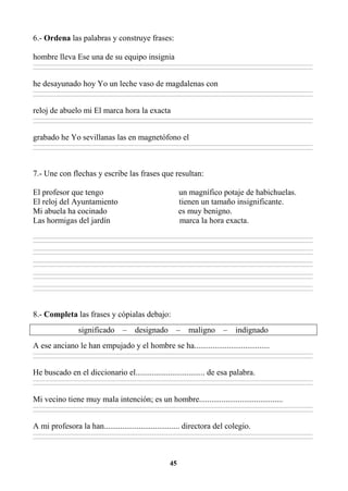 45
6.- Ordena las palabras y construye frases:
hombre lleva Ese una de su equipo insignia
________________________________________________________________________________________________________________________________________________________________
________________________________________________________________________________________________________________________________________________________________
he desayunado hoy Yo un leche vaso de magdalenas con
________________________________________________________________________________________________________________________________________________________________
________________________________________________________________________________________________________________________________________________________________
reloj de abuelo mi El marca hora la exacta
________________________________________________________________________________________________________________________________________________________________
________________________________________________________________________________________________________________________________________________________________
grabado he Yo sevillanas las en magnetófono el
________________________________________________________________________________________________________________________________________________________________
________________________________________________________________________________________________________________________________________________________________
7.- Une con flechas y escribe las frases que resultan:
El profesor que tengo un magnífico potaje de habichuelas.
El reloj del Ayuntamiento tienen un tamaño insignificante.
Mi abuela ha cocinado es muy benigno.
Las hormigas del jardín marca la hora exacta.
________________________________________________________________________________________________________________________________________________________________
________________________________________________________________________________________________________________________________________________________________
________________________________________________________________________________________________________________________________________________________________
________________________________________________________________________________________________________________________________________________________________
________________________________________________________________________________________________________________________________________________________________
________________________________________________________________________________________________________________________________________________________________
________________________________________________________________________________________________________________________________________________________________
________________________________________________________________________________________________________________________________________________________________
________________________________________________________________________________________________________________________________________________________________
________________________________________________________________________________________________________________________________________________________________
8.- Completa las frases y cópialas debajo:
significado – designado – maligno – indignado
A ese anciano le han empujado y el hombre se ha.....................................
________________________________________________________________________________________________________________________________________________________________
________________________________________________________________________________________________________________________________________________________________
He buscado en el diccionario el.................................. de esa palabra.
________________________________________________________________________________________________________________________________________________________________
________________________________________________________________________________________________________________________________________________________________
Mi vecino tiene muy mala intención; es un hombre.........................................
________________________________________________________________________________________________________________________________________________________________
________________________________________________________________________________________________________________________________________________________________
A mi profesora la han..................................... directora del colegio.
________________________________________________________________________________________________________________________________________________________________
________________________________________________________________________________________________________________________________________________________________
 