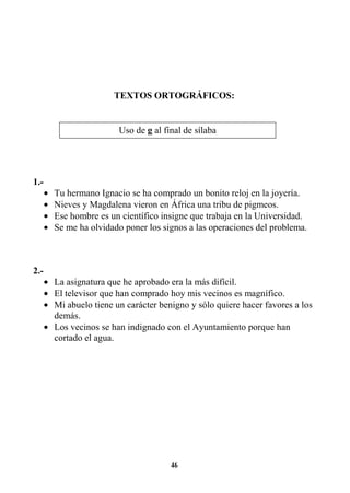 46
TEXTOS ORTOGRÁFICOS:
1.-
• Tu hermano Ignacio se ha comprado un bonito reloj en la joyería.
• Nieves y Magdalena vieron en África una tribu de pigmeos.
• Ese hombre es un científico insigne que trabaja en la Universidad.
• Se me ha olvidado poner los signos a las operaciones del problema.
2.-
• La asignatura que he aprobado era la más difícil.
• El televisor que han comprado hoy mis vecinos es magnífico.
• Mi abuelo tiene un carácter benigno y sólo quiere hacer favores a los
demás.
• Los vecinos se han indignado con el Ayuntamiento porque han
cortado el agua.
Uso de g al final de sílaba
 