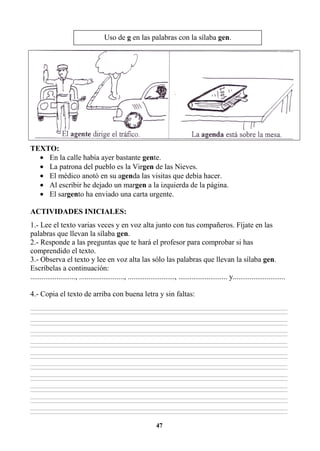 47
TEXTO:
• En la calle había ayer bastante gente.
• La patrona del pueblo es la Virgen de las Nieves.
• El médico anotó en su agenda las visitas que debía hacer.
• Al escribir he dejado un margen a la izquierda de la página.
• El sargento ha enviado una carta urgente.
ACTIVIDADES INICIALES:
1.- Lee el texto varias veces y en voz alta junto con tus compañeros. Fíjate en las
palabras que llevan la sílaba gen.
2.- Responde a las preguntas que te hará el profesor para comprobar si has
comprendido el texto.
3.- Observa el texto y lee en voz alta las sólo las palabras que llevan la sílaba gen.
Escríbelas a continuación:
........................, ........................, ........................., .......................... y............................
4.- Copia el texto de arriba con buena letra y sin faltas:
________________________________________________________________________________________________________________________________________________________________
________________________________________________________________________________________________________________________________________________________________
________________________________________________________________________________________________________________________________________________________________
________________________________________________________________________________________________________________________________________________________________
________________________________________________________________________________________________________________________________________________________________
________________________________________________________________________________________________________________________________________________________________
________________________________________________________________________________________________________________________________________________________________
________________________________________________________________________________________________________________________________________________________________
________________________________________________________________________________________________________________________________________________________________
________________________________________________________________________________________________________________________________________________________________
________________________________________________________________________________________________________________________________________________________________
________________________________________________________________________________________________________________________________________________________________
________________________________________________________________________________________________________________________________________________________________
________________________________________________________________________________________________________________________________________________________________
________________________________________________________________________________________________________________________________________________________________
________________________________________________________________________________________________________________________________________________________________
________________________________________________________________________________________________________________________________________________________________
________________________________________________________________________________________________________________________________________________________________
________________________________________________________________________________________________________________________________________________________________
________________________________________________________________________________________________________________________________________________________________
Uso de g en las palabras con la sílaba gen.
 