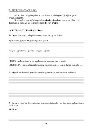 48
5.- RECUERDA Y APRENDE:
Se escriben con g las palabras que llevan la sílaba gen. Ejemplos: gente,
origen, sargento...
No cumplen esta regla las palabras ajenjo y jengibre, que se escriben con j.
Tampoco la cumplen las formas verbales tejen y crujen.
ACTIVIDADES DE APLICACIÓN:
1.- Copia dos veces cada palabra con buena letra y sin faltas:
agenda – sargento – Virgen – agente – gentil
________________________________________________________________________________________________________________________________________________________________
________________________________________________________________________________________________________________________________________________________________
________________________________________________________________________________________________________________________________________________________________
________________________________________________________________________________________________________________________________________________________________
margen – gendarme – gentío – origen – agencia
________________________________________________________________________________________________________________________________________________________________
________________________________________________________________________________________________________________________________________________________________
________________________________________________________________________________________________________________________________________________________________
________________________________________________________________________________________________________________________________________________________________
BUSCA en el diccionario las palabras anteriores que no entiendas.
COMPLETA: Las palabras anteriores se escriben con ..... porque llevan la sílaba .......
2.- Elige 5 palabras del ejercicio anterior y construye una frase con cada una:
________________________________________________________________________________________________________________________________________________________________
________________________________________________________________________________________________________________________________________________________________
________________________________________________________________________________________________________________________________________________________________
________________________________________________________________________________________________________________________________________________________________
________________________________________________________________________________________________________________________________________________________________
________________________________________________________________________________________________________________________________________________________________
________________________________________________________________________________________________________________________________________________________________
________________________________________________________________________________________________________________________________________________________________
________________________________________________________________________________________________________________________________________________________________
________________________________________________________________________________________________________________________________________________________________
________________________________________________________________________________________________________________________________________________________________
________________________________________________________________________________________________________________________________________________________________
________________________________________________________________________________________________________________________________________________________________
________________________________________________________________________________________________________________________________________________________________
3.- Copia la regla de Ortografía que estamos estudiando y las dos frases del comienzo
de la ficha:
REGLA:
________________________________________________________________________________________________________________________________________________________________
________________________________________________________________________________________________________________________________________________________________
________________________________________________________________________________________________________________________________________________________________
________________________________________________________________________________________________________________________________________________________________
________________________________________________________________________________________________________________________________________________________________
________________________________________________________________________________________________________________________________________________________________
 