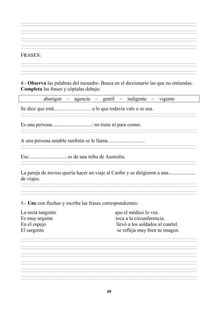 49
________________________________________________________________________________________________________________________________________________________________
________________________________________________________________________________________________________________________________________________________________
________________________________________________________________________________________________________________________________________________________________
________________________________________________________________________________________________________________________________________________________________
________________________________________________________________________________________________________________________________________________________________
________________________________________________________________________________________________________________________________________________________________
________________________________________________________________________________________________________________________________________________________________
________________________________________________________________________________________________________________________________________________________________
FRASES:
________________________________________________________________________________________________________________________________________________________________
________________________________________________________________________________________________________________________________________________________________
________________________________________________________________________________________________________________________________________________________________
________________________________________________________________________________________________________________________________________________________________
4.- Observa las palabras del recuadro. Busca en el diccionario las que no entiendas.
Completa las frases y cópialas debajo:
aborigen – agencia – gentil – indigente – vigente
Se dice que está............................. a lo que todavía vale o se usa.
________________________________________________________________________________________________________________________________________________________________
________________________________________________________________________________________________________________________________________________________________
Es una persona...............................: no tiene ni para comer.
________________________________________________________________________________________________________________________________________________________________
________________________________________________________________________________________________________________________________________________________________
A una persona amable también se le llama.............................
________________________________________________________________________________________________________________________________________________________________
________________________________________________________________________________________________________________________________________________________________
Ese.............................. es de una tribu de Australia.
________________________________________________________________________________________________________________________________________________________________
________________________________________________________________________________________________________________________________________________________________
La pareja de novios quería hacer un viaje al Caribe y se dirigieron a una.....................
de viajes.
________________________________________________________________________________________________________________________________________________________________
________________________________________________________________________________________________________________________________________________________________
________________________________________________________________________________________________________________________________________________________________
________________________________________________________________________________________________________________________________________________________________
5.- Une con flechas y escribe las frases correspondientes:
La recta tangente que el médico lo vea.
Es muy urgente toca a la circunferencia.
En el espejo llevó a los soldados al cuartel.
El sargento se refleja muy bien tu imagen.
________________________________________________________________________________________________________________________________________________________________
________________________________________________________________________________________________________________________________________________________________
________________________________________________________________________________________________________________________________________________________________
________________________________________________________________________________________________________________________________________________________________
________________________________________________________________________________________________________________________________________________________________
________________________________________________________________________________________________________________________________________________________________
________________________________________________________________________________________________________________________________________________________________
________________________________________________________________________________________________________________________________________________________________
________________________________________________________________________________________________________________________________________________________________
________________________________________________________________________________________________________________________________________________________________
________________________________________________________________________________________________________________________________________________________________
________________________________________________________________________________________________________________________________________________________________
 