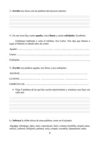 5
3.- Escribe tres frases con las palabras del ejercicio anterior:
________________________________________________________________________________________________________________________________________________________________
________________________________________________________________________________________________________________________________________________________________
________________________________________________________________________________________________________________________________________________________________
________________________________________________________________________________________________________________________________________________________________
________________________________________________________________________________________________________________________________________________________________
________________________________________________________________________________________________________________________________________________________________
________________________________________________________________________________________________________________________________________________________________
________________________________________________________________________________________________________________________________________________________________
4.- En este texto hay cuatro agudas, cinco llanas y cuatro esdrújulas. Escríbelas.
Estábamos hablando y sonó el teléfono. Era Carlos. Nos dijo que íbamos a
jugar al futbolín el sábado antes de comer.
Agudas: ........................, ..............................., ............................., .............................
Llanas: ...................., .........................., ..........................., ........................, ...................
Esdrújulas: ........................, ..............................., ............................., .........................,
5.- Escribe tres palabras agudas, tres llanas y tres esdrújulas:
AGUDAS: ................................., ...................................., .......................................
LLANAS: ................................., ......................................, ......................................
ESDRÚJULAS: ................................, ..................................., .....................................
• Elige 5 palabras de las que has escrito anteriormente y construye una frase con
cada una:
________________________________________________________________________________________________________________________________________________________________
________________________________________________________________________________________________________________________________________________________________
________________________________________________________________________________________________________________________________________________________________
________________________________________________________________________________________________________________________________________________________________
________________________________________________________________________________________________________________________________________________________________
________________________________________________________________________________________________________________________________________________________________
________________________________________________________________________________________________________________________________________________________________
________________________________________________________________________________________________________________________________________________________________
________________________________________________________________________________________________________________________________________________________________
________________________________________________________________________________________________________________________________________________________________
6.- Subraya la sílaba tónica de estas palabras, como en el ejemplo.
Algodón, relámpago, lápiz, nariz, espectáculo, farol, ventana, bombilla, césped, amor,
música, codorniz, bolígrafo, palmera, reloj, compás, cocodrilo, hipopótamo, ratón.
 