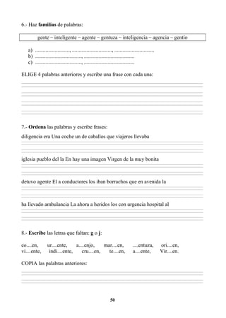 50
6.- Haz familias de palabras:
gente – inteligente – agente – gentuza – inteligencia – agencia – gentío
a) .........................., .............................., ..............................
b) ..................................., ......................................
c) ..................................., ......................................
ELIGE 4 palabras anteriores y escribe una frase con cada una:
_________________________________________________________________________________________________________________________________________
_________________________________________________________________________________________________________________________________________
_________________________________________________________________________________________________________________________________________
_________________________________________________________________________________________________________________________________________
_________________________________________________________________________________________________________________________________________
_________________________________________________________________________________________________________________________________________
_________________________________________________________________________________________________________________________________________
_________________________________________________________________________________________________________________________________________
7.- Ordena las palabras y escribe frases:
diligencia era Una coche un de caballos que viajeros llevaba
________________________________________________________________________________________________________________________________________________________________
________________________________________________________________________________________________________________________________________________________________
________________________________________________________________________________________________________________________________________________________________
________________________________________________________________________________________________________________________________________________________________
iglesia pueblo del la En hay una imagen Virgen de la muy bonita
________________________________________________________________________________________________________________________________________________________________
________________________________________________________________________________________________________________________________________________________________
________________________________________________________________________________________________________________________________________________________________
________________________________________________________________________________________________________________________________________________________________
detuvo agente El a conductores los iban borrachos que en avenida la
________________________________________________________________________________________________________________________________________________________________
________________________________________________________________________________________________________________________________________________________________
________________________________________________________________________________________________________________________________________________________________
________________________________________________________________________________________________________________________________________________________________
ha llevado ambulancia La ahora a heridos los con urgencia hospital al
________________________________________________________________________________________________________________________________________________________________
________________________________________________________________________________________________________________________________________________________________
________________________________________________________________________________________________________________________________________________________________
________________________________________________________________________________________________________________________________________________________________
8.- Escribe las letras que faltan: g o j:
co....en, ur....ente, a....enjo, mar....en, ....entuza, ori....en,
vi....ente, indi....ente, cru....en, te....en, a....ente, Vir....en.
COPIA las palabras anteriores:
________________________________________________________________________________________________________________________________________________________________
________________________________________________________________________________________________________________________________________________________________
________________________________________________________________________________________________________________________________________________________________
________________________________________________________________________________________________________________________________________________________________
 