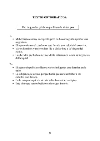 51
TEXTOS ORTOGRÁFICOS:
1.-
• Mi hermano es muy inteligente, pero no ha conseguido aprobar una
asignatura.
• El agente detuvo al conductor que llevaba una velocidad excesiva.
• Varios hombres y mujeres han ido a visitar hoy a la Virgen del
Rocío.
• Los heridos que hubo en el accidente entraron en la sala de urgencias
del hospital
2.-
• El agente de policía se llevó a varios indigentes que dormían en la
calle.
• La diligencia se detuvo porque había que darle de beber a los
caballos que llevaba.
• En la margen izquierda del río había bastantes eucaliptos.
• Este vino que hemos bebido es de origen francés.
Uso de g en las palabras que llevan la sílaba gen
 