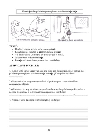 52
TEXTO:
• Desde el bosque se veía un hermoso paisaje.
• Los chiquillos jugaban al ajedrez durante el viaje.
• Yo he enviado a Guillermo un mensaje por el móvil.
• Al camión se le rompió un eje.
• Los ejecutivos de la empresa se han reunido hoy.
ACTIVIDADES INICIALES:
1.- Lee el texto varias veces y en voz alta junto con tus compañeros. Fíjate en las
palabras que empiezan o acaban en aje o en eje. ¿Con qué se escriben?
.......................
2.- Responde a las preguntas que te hará el profesor para comprobar si has
comprendido el texto.
3.- Observa el texto y lee ahora en voz alta solamente las palabras que llevan letra
negrita. Después de ti la leerán otros compañeros. Escríbelas:
..................., ......................., ..................., ..........................., ............... y ......................
4.- Copia el texto de arriba con buena letra y sin faltas:
________________________________________________________________________________________________________________________________________________________________
________________________________________________________________________________________________________________________________________________________________
________________________________________________________________________________________________________________________________________________________________
________________________________________________________________________________________________________________________________________________________________
________________________________________________________________________________________________________________________________________________________________
________________________________________________________________________________________________________________________________________________________________
________________________________________________________________________________________________________________________________________________________________
________________________________________________________________________________________________________________________________________________________________
________________________________________________________________________________________________________________________________________________________________
________________________________________________________________________________________________________________________________________________________________
________________________________________________________________________________________________________________________________________________________________
________________________________________________________________________________________________________________________________________________________________
________________________________________________________________________________________________________________________________________________________________
________________________________________________________________________________________________________________________________________________________________
Uso de j en las palabras que empiezan o acaban en aje o eje.
 