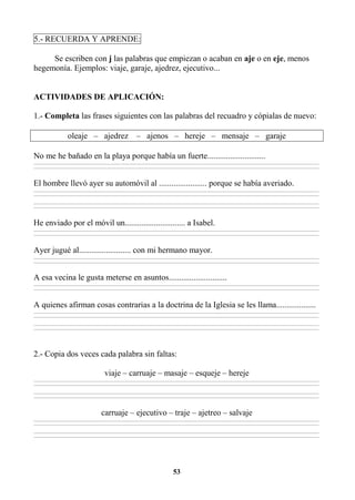 53
5.- RECUERDA Y APRENDE:
Se escriben con j las palabras que empiezan o acaban en aje o en eje, menos
hegemonía. Ejemplos: viaje, garaje, ajedrez, ejecutivo...
ACTIVIDADES DE APLICACIÓN:
1.- Completa las frases siguientes con las palabras del recuadro y cópialas de nuevo:
oleaje – ajedrez – ajenos – hereje – mensaje – garaje
No me he bañado en la playa porque había un fuerte............................
________________________________________________________________________________________________________________________________________________________________
________________________________________________________________________________________________________________________________________________________________
El hombre llevó ayer su automóvil al ....................... porque se había averiado.
________________________________________________________________________________________________________________________________________________________________
________________________________________________________________________________________________________________________________________________________________
________________________________________________________________________________________________________________________________________________________________
________________________________________________________________________________________________________________________________________________________________
He enviado por el móvil un............................. a Isabel.
________________________________________________________________________________________________________________________________________________________________
________________________________________________________________________________________________________________________________________________________________
Ayer jugué al......................... con mi hermano mayor.
________________________________________________________________________________________________________________________________________________________________
________________________________________________________________________________________________________________________________________________________________
A esa vecina le gusta meterse en asuntos............................
________________________________________________________________________________________________________________________________________________________________
________________________________________________________________________________________________________________________________________________________________
A quienes afirman cosas contrarias a la doctrina de la Iglesia se les llama...................
________________________________________________________________________________________________________________________________________________________________
________________________________________________________________________________________________________________________________________________________________
________________________________________________________________________________________________________________________________________________________________
________________________________________________________________________________________________________________________________________________________________
2.- Copia dos veces cada palabra sin faltas:
viaje – carruaje – masaje – esqueje – hereje
________________________________________________________________________________________________________________________________________________________________
________________________________________________________________________________________________________________________________________________________________
________________________________________________________________________________________________________________________________________________________________
________________________________________________________________________________________________________________________________________________________________
carruaje – ejecutivo – traje – ajetreo – salvaje
________________________________________________________________________________________________________________________________________________________________
________________________________________________________________________________________________________________________________________________________________
________________________________________________________________________________________________________________________________________________________________
________________________________________________________________________________________________________________________________________________________________
 