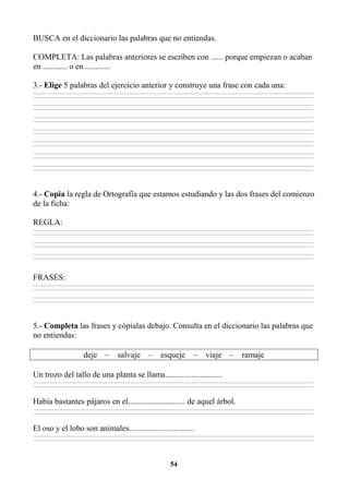54
BUSCA en el diccionario las palabras que no entiendas.
COMPLETA: Las palabras anteriores se escriben con ...... porque empiezan o acaban
en ............ o en ............
3.- Elige 5 palabras del ejercicio anterior y construye una frase con cada una:
________________________________________________________________________________________________________________________________________________________________
________________________________________________________________________________________________________________________________________________________________
________________________________________________________________________________________________________________________________________________________________
________________________________________________________________________________________________________________________________________________________________
________________________________________________________________________________________________________________________________________________________________
________________________________________________________________________________________________________________________________________________________________
________________________________________________________________________________________________________________________________________________________________
________________________________________________________________________________________________________________________________________________________________
________________________________________________________________________________________________________________________________________________________________
________________________________________________________________________________________________________________________________________________________________
________________________________________________________________________________________________________________________________________________________________
________________________________________________________________________________________________________________________________________________________________
________________________________________________________________________________________________________________________________________________________________
________________________________________________________________________________________________________________________________________________________________
4.- Copia la regla de Ortografía que estamos estudiando y las dos frases del comienzo
de la ficha:
REGLA:
________________________________________________________________________________________________________________________________________________________________
________________________________________________________________________________________________________________________________________________________________
________________________________________________________________________________________________________________________________________________________________
________________________________________________________________________________________________________________________________________________________________
________________________________________________________________________________________________________________________________________________________________
________________________________________________________________________________________________________________________________________________________________
FRASES:
________________________________________________________________________________________________________________________________________________________________
________________________________________________________________________________________________________________________________________________________________
________________________________________________________________________________________________________________________________________________________________
________________________________________________________________________________________________________________________________________________________________
5.- Completa las frases y cópialas debajo. Consulta en el diccionario las palabras que
no entiendas:
deje – salvaje – esqueje – viaje – ramaje
Un trozo del tallo de una planta se llama............................
________________________________________________________________________________________________________________________________________________________________
________________________________________________________________________________________________________________________________________________________________
Había bastantes pájaros en el............................ de aquel árbol.
________________________________________________________________________________________________________________________________________________________________
________________________________________________________________________________________________________________________________________________________________
El oso y el lobo son animales................................
________________________________________________________________________________________________________________________________________________________________
________________________________________________________________________________________________________________________________________________________________
 