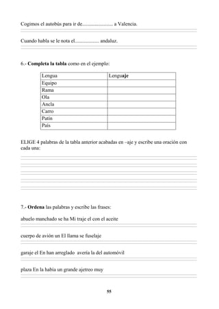 55
Cogimos el autobús para ir de........................ a Valencia.
________________________________________________________________________________________________________________________________________________________________
________________________________________________________________________________________________________________________________________________________________
Cuando habla se le nota el................... andaluz.
________________________________________________________________________________________________________________________________________________________________
________________________________________________________________________________________________________________________________________________________________
6.- Completa la tabla como en el ejemplo:
Lengua Lenguaje
Equipo
Rama
Ola
Ancla
Carro
Patín
País
ELIGE 4 palabras de la tabla anterior acabadas en –aje y escribe una oración con
cada una:
________________________________________________________________________________________________________________________________________________________________
________________________________________________________________________________________________________________________________________________________________
________________________________________________________________________________________________________________________________________________________________
________________________________________________________________________________________________________________________________________________________________
________________________________________________________________________________________________________________________________________________________________
________________________________________________________________________________________________________________________________________________________________
________________________________________________________________________________________________________________________________________________________________
________________________________________________________________________________________________________________________________________________________________
________________________________________________________________________________________________________________________________________________________________
________________________________________________________________________________________________________________________________________________________________
7.- Ordena las palabras y escribe las frases:
abuelo manchado se ha Mi traje el con el aceite
________________________________________________________________________________________________________________________________________________________________
________________________________________________________________________________________________________________________________________________________________
cuerpo de avión un El llama se fuselaje
________________________________________________________________________________________________________________________________________________________________
________________________________________________________________________________________________________________________________________________________________
garaje el En han arreglado avería la del automóvil
________________________________________________________________________________________________________________________________________________________________
________________________________________________________________________________________________________________________________________________________________
plaza En la había un grande ajetreo muy
________________________________________________________________________________________________________________________________________________________________
________________________________________________________________________________________________________________________________________________________________
 