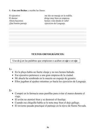56
8.- Une con flechas y escribe las frases:
El ejecutivo me dio un masaje en la rodilla.
El doctor dirige muy bien su empresa.
Ahora hacemos hemos visto desde el valle!
¡Qué bonito paisaje ejercicios de Lenguaje.
________________________________________________________________________________________________________________________________________________________________
________________________________________________________________________________________________________________________________________________________________
________________________________________________________________________________________________________________________________________________________________
________________________________________________________________________________________________________________________________________________________________
________________________________________________________________________________________________________________________________________________________________
________________________________________________________________________________________________________________________________________________________________
________________________________________________________________________________________________________________________________________________________________
________________________________________________________________________________________________________________________________________________________________
________________________________________________________________________________________________________________________________________________________________
________________________________________________________________________________________________________________________________________________________________
________________________________________________________________________________________________________________________________________________________________
________________________________________________________________________________________________________________________________________________________________
TEXTOS ORTOGRÁFICOS:
1.-
• En la playa había un fuerte oleaje y no nos hemos bañado.
• Ese ejecutivo pertenece a una gran empresa de la ciudad.
• Mi abuela ha sembrado en la maceta un esqueje de geranio.
• Ellos jugaban al ajedrez mientras yo hacía los ejercicios de Lenguaje.
2.-
• Compré en la farmacia unas pastillas para evitar el mareo durante el
viaje.
• El avión no aterrizó bien y se destrozó el fuselaje.
• Cuando ese chiquillo habla se le nota muy bien el deje gallego.
• El invierno pasado practiqué el patinaje en la nieve de Sierra Nevada.
Uso de j en las palabras que empiezan o acaban en aje o en eje.
 