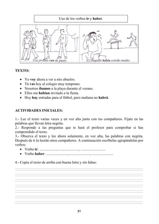 57
TEXTO:
• Yo voy ahora a ver a mis abuelos.
• Tú vas hoy al colegio muy temprano.
• Nosotros íbamos a la playa durante el verano.
• Ellos me habían invitado a la fiesta.
• Hoy hay entradas para el fútbol, pero mañana no habrá.
ACTIVIDADES INICIALES:
1.- Lee el texto varias veces y en voz alta junto con tus compañeros. Fíjate en las
palabras que llevan letra negrita.
2.- Responde a las preguntas que te hará el profesor para comprobar si has
comprendido el texto.
3.- Observa el texto y lee ahora solamente, en voz alta, las palabras con negrita.
Después de ti la leerán otros compañeros. A continuación escríbelas agrupándolas por
verbos:
• Verbo ir: ..................., ....................., ...........................
• Verbo haber: ........................, ....................., .......................
4.- Copia el texto de arriba con buena letra y sin faltas:
________________________________________________________________________________________________________________________________________________________________
________________________________________________________________________________________________________________________________________________________________
________________________________________________________________________________________________________________________________________________________________
________________________________________________________________________________________________________________________________________________________________
________________________________________________________________________________________________________________________________________________________________
________________________________________________________________________________________________________________________________________________________________
________________________________________________________________________________________________________________________________________________________________
________________________________________________________________________________________________________________________________________________________________
________________________________________________________________________________________________________________________________________________________________
________________________________________________________________________________________________________________________________________________________________
________________________________________________________________________________________________________________________________________________________________
________________________________________________________________________________________________________________________________________________________________
________________________________________________________________________________________________________________________________________________________________
________________________________________________________________________________________________________________________________________________________________
Uso de los verbos ir y haber.
 