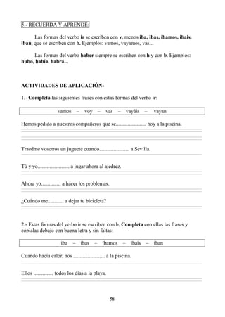 58
5.- RECUERDA Y APRENDE:
Las formas del verbo ir se escriben con v, menos iba, ibas, íbamos, ibais,
iban, que se escriben con b. Ejemplos: vamos, vayamos, vas...
Las formas del verbo haber siempre se escriben con h y con b. Ejemplos:
hubo, había, habrá...
ACTIVIDADES DE APLICACIÓN:
1.- Completa las siguientes frases con estas formas del verbo ir:
vamos – voy – vas – vayáis – vayan
Hemos pedido a nuestros compañeros que se....................... hoy a la piscina.
________________________________________________________________________________________________________________________________________________________________
________________________________________________________________________________________________________________________________________________________________
________________________________________________________________________________________________________________________________________________________________
________________________________________________________________________________________________________________________________________________________________
Traedme vosotros un juguete cuando....................... a Sevilla.
________________________________________________________________________________________________________________________________________________________________
________________________________________________________________________________________________________________________________________________________________
Tú y yo........................ a jugar ahora al ajedrez.
________________________________________________________________________________________________________________________________________________________________
________________________________________________________________________________________________________________________________________________________________
Ahora yo............... a hacer los problemas.
________________________________________________________________________________________________________________________________________________________________
________________________________________________________________________________________________________________________________________________________________
¿Cuándo me............ a dejar tu bicicleta?
________________________________________________________________________________________________________________________________________________________________
________________________________________________________________________________________________________________________________________________________________
2.- Estas formas del verbo ir se escriben con b. Completa con ellas las frases y
cópialas debajo con buena letra y sin faltas:
iba – ibas – íbamos – ibais – iban
Cuando hacía calor, nos ........................ a la piscina.
________________________________________________________________________________________________________________________________________________________________
________________________________________________________________________________________________________________________________________________________________
Ellos ............... todos los días a la playa.
________________________________________________________________________________________________________________________________________________________________
________________________________________________________________________________________________________________________________________________________________
 
