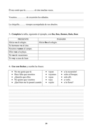 59
Él me contó que tú................ al cine muchas veces.
________________________________________________________________________________________________________________________________________________________________
________________________________________________________________________________________________________________________________________________________________
Vosotros................. de excursión los sábados.
________________________________________________________________________________________________________________________________________________________________
________________________________________________________________________________________________________________________________________________________________
La chiquilla........... siempre acompañada de sus abuelos.
________________________________________________________________________________________________________________________________________________________________
________________________________________________________________________________________________________________________________________________________________
3.- Completa la tabla, siguiendo el ejemplo, con iba, ibas, íbamos, ibais, iban:
PRESENTE PASADO
Alicia va al colegio. Alicia iba al colegio.
Tu hermano va al cine.
Nosotros vamos al campo.
Ellos van a la playa.
Tú vas de vacaciones
Yo voy a casa de Juan
4.- Une con flechas y escribe las frases:
• No me gusta que tú
• Hace falta que nosotros
• ¿Queréis que ellos
• No quiero que vosotros
• ¡Qué bien me lo pasaré cuando
• vayan
• vayamos
• vayas
• vaya
• vayáis
• a la excursión!
• solos al bosque.
• solo allí.
• a verlo.
• a la fiesta?
________________________________________________________________________________________________________________________________________________________________
________________________________________________________________________________________________________________________________________________________________
________________________________________________________________________________________________________________________________________________________________
________________________________________________________________________________________________________________________________________________________________
________________________________________________________________________________________________________________________________________________________________
________________________________________________________________________________________________________________________________________________________________
________________________________________________________________________________________________________________________________________________________________
________________________________________________________________________________________________________________________________________________________________
________________________________________________________________________________________________________________________________________________________________
________________________________________________________________________________________________________________________________________________________________
________________________________________________________________________________________________________________________________________________________________
________________________________________________________________________________________________________________________________________________________________
________________________________________________________________________________________________________________________________________________________________
________________________________________________________________________________________________________________________________________________________________
________________________________________________________________________________________________________________________________________________________________
________________________________________________________________________________________________________________________________________________________________
________________________________________________________________________________________________________________________________________________________________
________________________________________________________________________________________________________________________________________________________________
________________________________________________________________________________________________________________________________________________________________
________________________________________________________________________________________________________________________________________________________________
 