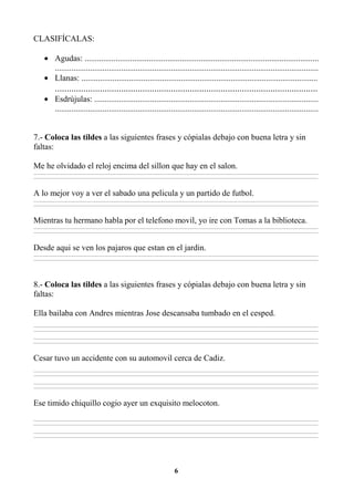 6
CLASIFÍCALAS:
• Agudas: .................................................................................................................
...............................................................................................................................
• Llanas: ..................................................................................................................
...............................................................................................................
• Esdrújulas: ............................................................................................................
...............................................................................................................................
7.- Coloca las tildes a las siguientes frases y cópialas debajo con buena letra y sin
faltas:
Me he olvidado el reloj encima del sillon que hay en el salon.
________________________________________________________________________________________________________________________________________________________________
________________________________________________________________________________________________________________________________________________________________
A lo mejor voy a ver el sabado una pelicula y un partido de futbol.
________________________________________________________________________________________________________________________________________________________________
________________________________________________________________________________________________________________________________________________________________
Mientras tu hermano habla por el telefono movil, yo ire con Tomas a la biblioteca.
________________________________________________________________________________________________________________________________________________________________
________________________________________________________________________________________________________________________________________________________________
Desde aqui se ven los pajaros que estan en el jardin.
________________________________________________________________________________________________________________________________________________________________
________________________________________________________________________________________________________________________________________________________________
8.- Coloca las tildes a las siguientes frases y cópialas debajo con buena letra y sin
faltas:
Ella bailaba con Andres mientras Jose descansaba tumbado en el cesped.
________________________________________________________________________________________________________________________________________________________________
________________________________________________________________________________________________________________________________________________________________
________________________________________________________________________________________________________________________________________________________________
________________________________________________________________________________________________________________________________________________________________
Cesar tuvo un accidente con su automovil cerca de Cadiz.
________________________________________________________________________________________________________________________________________________________________
________________________________________________________________________________________________________________________________________________________________
________________________________________________________________________________________________________________________________________________________________
________________________________________________________________________________________________________________________________________________________________
Ese timido chiquillo cogio ayer un exquisito melocoton.
________________________________________________________________________________________________________________________________________________________________
________________________________________________________________________________________________________________________________________________________________
________________________________________________________________________________________________________________________________________________________________
________________________________________________________________________________________________________________________________________________________________
 