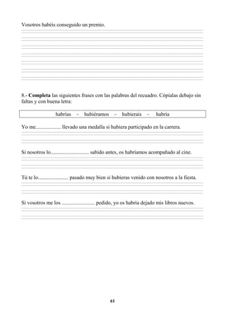 61
Vosotros habéis conseguido un premio.
________________________________________________________________________________________________________________________________________________________________
________________________________________________________________________________________________________________________________________________________________
________________________________________________________________________________________________________________________________________________________________
________________________________________________________________________________________________________________________________________________________________
________________________________________________________________________________________________________________________________________________________________
________________________________________________________________________________________________________________________________________________________________
________________________________________________________________________________________________________________________________________________________________
________________________________________________________________________________________________________________________________________________________________
________________________________________________________________________________________________________________________________________________________________
________________________________________________________________________________________________________________________________________________________________
________________________________________________________________________________________________________________________________________________________________
________________________________________________________________________________________________________________________________________________________________
________________________________________________________________________________________________________________________________________________________________
________________________________________________________________________________________________________________________________________________________________
8.- Completa las siguientes frases con las palabras del recuadro. Cópialas debajo sin
faltas y con buena letra:
habrías – hubiéramos – hubierais – habría
Yo me................... llevado una medalla si hubiera participado en la carrera.
________________________________________________________________________________________________________________________________________________________________
________________________________________________________________________________________________________________________________________________________________
________________________________________________________________________________________________________________________________________________________________
________________________________________________________________________________________________________________________________________________________________
Si nosotros lo............................. sabido antes, os habríamos acompañado al cine.
________________________________________________________________________________________________________________________________________________________________
________________________________________________________________________________________________________________________________________________________________
________________________________________________________________________________________________________________________________________________________________
________________________________________________________________________________________________________________________________________________________________
Tú te lo....................... pasado muy bien si hubieras venido con nosotros a la fiesta.
________________________________________________________________________________________________________________________________________________________________
________________________________________________________________________________________________________________________________________________________________
________________________________________________________________________________________________________________________________________________________________
________________________________________________________________________________________________________________________________________________________________
Si vosotros me los ......................... pedido, yo os habría dejado mis libros nuevos.
________________________________________________________________________________________________________________________________________________________________
________________________________________________________________________________________________________________________________________________________________
________________________________________________________________________________________________________________________________________________________________
________________________________________________________________________________________________________________________________________________________________
 