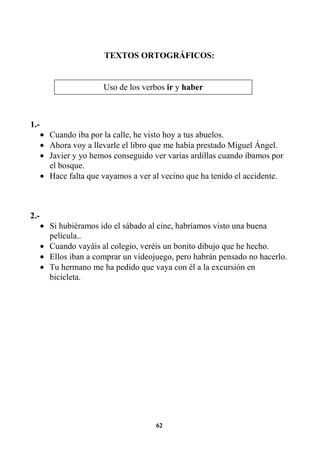 62
TEXTOS ORTOGRÁFICOS:
1.-
• Cuando iba por la calle, he visto hoy a tus abuelos.
• Ahora voy a llevarle el libro que me había prestado Miguel Ángel.
• Javier y yo hemos conseguido ver varias ardillas cuando íbamos por
el bosque.
• Hace falta que vayamos a ver al vecino que ha tenido el accidente.
2.-
• Si hubiéramos ido el sábado al cine, habríamos visto una buena
película..
• Cuando vayáis al colegio, veréis un bonito dibujo que he hecho.
• Ellos iban a comprar un videojuego, pero habrán pensado no hacerlo.
• Tu hermano me ha pedido que vaya con él a la excursión en
bicicleta.
Uso de los verbos ir y haber
 