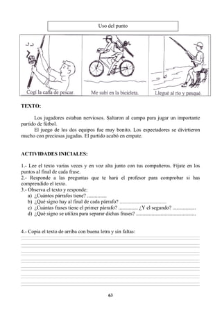 63
TEXTO:
Los jugadores estaban nerviosos. Saltaron al campo para jugar un importante
partido de fútbol.
El juego de los dos equipos fue muy bonito. Los espectadores se divirtieron
mucho con preciosas jugadas. El partido acabó en empate.
ACTIVIDADES INICIALES:
1.- Lee el texto varias veces y en voz alta junto con tus compañeros. Fíjate en los
puntos al final de cada frase.
2.- Responde a las preguntas que te hará el profesor para comprobar si has
comprendido el texto.
3.- Observa el texto y responde:
a) ¿Cuántos párrafos tiene? ...............
b) ¿Qué signo hay al final de cada párrafo? ....................................
c) ¿Cuántas frases tiene el primer párrafo? ............... ¿Y el segundo? ..................
d) ¿Qué signo se utiliza para separar dichas frases? ..............................................
4.- Copia el texto de arriba con buena letra y sin faltas:
________________________________________________________________________________________________________________________________________________________________
________________________________________________________________________________________________________________________________________________________________
________________________________________________________________________________________________________________________________________________________________
________________________________________________________________________________________________________________________________________________________________
________________________________________________________________________________________________________________________________________________________________
________________________________________________________________________________________________________________________________________________________________
________________________________________________________________________________________________________________________________________________________________
________________________________________________________________________________________________________________________________________________________________
________________________________________________________________________________________________________________________________________________________________
________________________________________________________________________________________________________________________________________________________________
________________________________________________________________________________________________________________________________________________________________
________________________________________________________________________________________________________________________________________________________________
________________________________________________________________________________________________________________________________________________________________
________________________________________________________________________________________________________________________________________________________________
Uso del punto
 