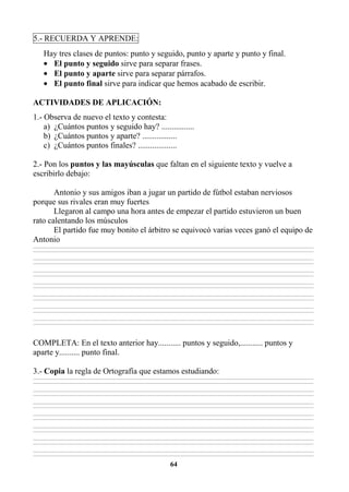 64
5.- RECUERDA Y APRENDE:
Hay tres clases de puntos: punto y seguido, punto y aparte y punto y final.
• El punto y seguido sirve para separar frases.
• El punto y aparte sirve para separar párrafos.
• El punto final sirve para indicar que hemos acabado de escribir.
ACTIVIDADES DE APLICACIÓN:
1.- Observa de nuevo el texto y contesta:
a) ¿Cuántos puntos y seguido hay? ................
b) ¿Cuántos puntos y aparte? .................
c) ¿Cuántos puntos finales? ...................
2.- Pon los puntos y las mayúsculas que faltan en el siguiente texto y vuelve a
escribirlo debajo:
Antonio y sus amigos iban a jugar un partido de fútbol estaban nerviosos
porque sus rivales eran muy fuertes
Llegaron al campo una hora antes de empezar el partido estuvieron un buen
rato calentando los músculos
El partido fue muy bonito el árbitro se equivocó varias veces ganó el equipo de
Antonio
________________________________________________________________________________________________________________________________________________________________
________________________________________________________________________________________________________________________________________________________________
________________________________________________________________________________________________________________________________________________________________
________________________________________________________________________________________________________________________________________________________________
________________________________________________________________________________________________________________________________________________________________
________________________________________________________________________________________________________________________________________________________________
________________________________________________________________________________________________________________________________________________________________
________________________________________________________________________________________________________________________________________________________________
________________________________________________________________________________________________________________________________________________________________
________________________________________________________________________________________________________________________________________________________________
________________________________________________________________________________________________________________________________________________________________
________________________________________________________________________________________________________________________________________________________________
________________________________________________________________________________________________________________________________________________________________
________________________________________________________________________________________________________________________________________________________________
COMPLETA: En el texto anterior hay........... puntos y seguido,........... puntos y
aparte y.......... punto final.
3.- Copia la regla de Ortografía que estamos estudiando:
________________________________________________________________________________________________________________________________________________________________
________________________________________________________________________________________________________________________________________________________________
________________________________________________________________________________________________________________________________________________________________
________________________________________________________________________________________________________________________________________________________________
________________________________________________________________________________________________________________________________________________________________
________________________________________________________________________________________________________________________________________________________________
________________________________________________________________________________________________________________________________________________________________
________________________________________________________________________________________________________________________________________________________________
________________________________________________________________________________________________________________________________________________________________
________________________________________________________________________________________________________________________________________________________________
________________________________________________________________________________________________________________________________________________________________
________________________________________________________________________________________________________________________________________________________________
________________________________________________________________________________________________________________________________________________________________
________________________________________________________________________________________________________________________________________________________________
 