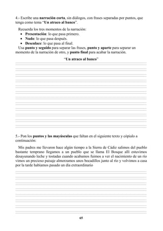 65
4.- Escribe una narración corta, sin diálogos, con frases separadas por puntos, que
tenga como tema “Un atraco al banco”.
Recuerda los tres momentos de la narración:
• Presentación: lo que pasa primero.
• Nudo: lo que pasa después.
• Desenlace: lo que pasa al final.
Usa punto y seguido para separar las frases, punto y aparte para separar un
momento de la narración de otro, y punto final para acabar la narración.
“Un atraco al banco”
________________________________________________________________________________________________________________________________________________________________
________________________________________________________________________________________________________________________________________________________________
________________________________________________________________________________________________________________________________________________________________
________________________________________________________________________________________________________________________________________________________________
________________________________________________________________________________________________________________________________________________________________
________________________________________________________________________________________________________________________________________________________________
________________________________________________________________________________________________________________________________________________________________
________________________________________________________________________________________________________________________________________________________________
________________________________________________________________________________________________________________________________________________________________
________________________________________________________________________________________________________________________________________________________________
________________________________________________________________________________________________________________________________________________________________
________________________________________________________________________________________________________________________________________________________________
________________________________________________________________________________________________________________________________________________________________
________________________________________________________________________________________________________________________________________________________________
________________________________________________________________________________________________________________________________________________________________
________________________________________________________________________________________________________________________________________________________________
________________________________________________________________________________________________________________________________________________________________
________________________________________________________________________________________________________________________________________________________________
________________________________________________________________________________________________________________________________________________________________
________________________________________________________________________________________________________________________________________________________________
________________________________________________________________________________________________________________________________________________________________
________________________________________________________________________________________________________________________________________________________________
________________________________________________________________________________________________________________________________________________________________
________________________________________________________________________________________________________________________________________________________________
5.- Pon los puntos y las mayúsculas que faltan en el siguiente texto y cópialo a
continuación:
Mis padres me llevaron hace algún tiempo a la Sierra de Cádiz salimos del pueblo
bastante temprano llegamos a un pueblo que se llama El Bosque allí estuvimos
desayunando leche y tostadas cuando acabamos fuimos a ver el nacimiento de un río
vimos un precioso paisaje almorzamos unos bocadillos junto al río y volvimos a casa
por la tarde habíamos pasado un día extraordinario
________________________________________________________________________________________________________________________________________________________________
________________________________________________________________________________________________________________________________________________________________
________________________________________________________________________________________________________________________________________________________________
________________________________________________________________________________________________________________________________________________________________
________________________________________________________________________________________________________________________________________________________________
________________________________________________________________________________________________________________________________________________________________
________________________________________________________________________________________________________________________________________________________________
________________________________________________________________________________________________________________________________________________________________
________________________________________________________________________________________________________________________________________________________________
________________________________________________________________________________________________________________________________________________________________
________________________________________________________________________________________________________________________________________________________________
________________________________________________________________________________________________________________________________________________________________
________________________________________________________________________________________________________________________________________________________________
________________________________________________________________________________________________________________________________________________________________
________________________________________________________________________________________________________________________________________________________________
________________________________________________________________________________________________________________________________________________________________
 