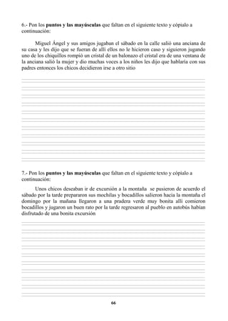 66
6.- Pon los puntos y las mayúsculas que faltan en el siguiente texto y cópialo a
continuación:
Miguel Ángel y sus amigos jugaban el sábado en la calle salió una anciana de
su casa y les dijo que se fueran de allí ellos no le hicieron caso y siguieron jugando
uno de los chiquillos rompió un cristal de un balonazo el cristal era de una ventana de
la anciana salió la mujer y dio muchas voces a los niños les dijo que hablaría con sus
padres entonces los chicos decidieron irse a otro sitio
________________________________________________________________________________________________________________________________________________________________
________________________________________________________________________________________________________________________________________________________________
________________________________________________________________________________________________________________________________________________________________
________________________________________________________________________________________________________________________________________________________________
________________________________________________________________________________________________________________________________________________________________
________________________________________________________________________________________________________________________________________________________________
________________________________________________________________________________________________________________________________________________________________
________________________________________________________________________________________________________________________________________________________________
________________________________________________________________________________________________________________________________________________________________
________________________________________________________________________________________________________________________________________________________________
________________________________________________________________________________________________________________________________________________________________
________________________________________________________________________________________________________________________________________________________________
________________________________________________________________________________________________________________________________________________________________
________________________________________________________________________________________________________________________________________________________________
________________________________________________________________________________________________________________________________________________________________
________________________________________________________________________________________________________________________________________________________________
________________________________________________________________________________________________________________________________________________________________
________________________________________________________________________________________________________________________________________________________________
________________________________________________________________________________________________________________________________________________________________
________________________________________________________________________________________________________________________________________________________________
________________________________________________________________________________________________________________________________________________________________
________________________________________________________________________________________________________________________________________________________________
7.- Pon los puntos y las mayúsculas que faltan en el siguiente texto y cópialo a
continuación:
Unos chicos deseaban ir de excursión a la montaña se pusieron de acuerdo el
sábado por la tarde prepararon sus mochilas y bocadillos salieron hacia la montaña el
domingo por la mañana llegaron a una pradera verde muy bonita allí comieron
bocadillos y jugaron un buen rato por la tarde regresaron al pueblo en autobús habían
disfrutado de una bonita excursión
________________________________________________________________________________________________________________________________________________________________
________________________________________________________________________________________________________________________________________________________________
________________________________________________________________________________________________________________________________________________________________
________________________________________________________________________________________________________________________________________________________________
________________________________________________________________________________________________________________________________________________________________
________________________________________________________________________________________________________________________________________________________________
________________________________________________________________________________________________________________________________________________________________
________________________________________________________________________________________________________________________________________________________________
________________________________________________________________________________________________________________________________________________________________
________________________________________________________________________________________________________________________________________________________________
________________________________________________________________________________________________________________________________________________________________
________________________________________________________________________________________________________________________________________________________________
________________________________________________________________________________________________________________________________________________________________
________________________________________________________________________________________________________________________________________________________________
________________________________________________________________________________________________________________________________________________________________
________________________________________________________________________________________________________________________________________________________________
________________________________________________________________________________________________________________________________________________________________
________________________________________________________________________________________________________________________________________________________________
________________________________________________________________________________________________________________________________________________________________
________________________________________________________________________________________________________________________________________________________________
 