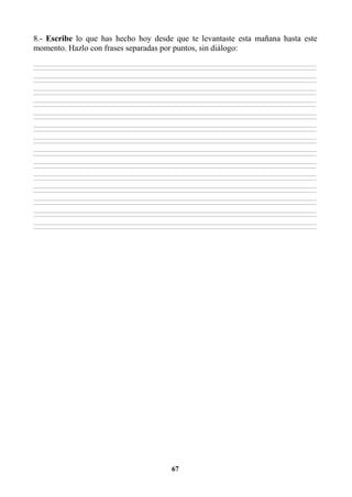 67
8.- Escribe lo que has hecho hoy desde que te levantaste esta mañana hasta este
momento. Hazlo con frases separadas por puntos, sin diálogo:
________________________________________________________________________________________________________________________________________________________________
________________________________________________________________________________________________________________________________________________________________
________________________________________________________________________________________________________________________________________________________________
________________________________________________________________________________________________________________________________________________________________
________________________________________________________________________________________________________________________________________________________________
________________________________________________________________________________________________________________________________________________________________
________________________________________________________________________________________________________________________________________________________________
________________________________________________________________________________________________________________________________________________________________
________________________________________________________________________________________________________________________________________________________________
________________________________________________________________________________________________________________________________________________________________
________________________________________________________________________________________________________________________________________________________________
________________________________________________________________________________________________________________________________________________________________
________________________________________________________________________________________________________________________________________________________________
________________________________________________________________________________________________________________________________________________________________
________________________________________________________________________________________________________________________________________________________________
________________________________________________________________________________________________________________________________________________________________
________________________________________________________________________________________________________________________________________________________________
________________________________________________________________________________________________________________________________________________________________
________________________________________________________________________________________________________________________________________________________________
________________________________________________________________________________________________________________________________________________________________
________________________________________________________________________________________________________________________________________________________________
________________________________________________________________________________________________________________________________________________________________
________________________________________________________________________________________________________________________________________________________________
________________________________________________________________________________________________________________________________________________________________
________________________________________________________________________________________________________________________________________________________________
________________________________________________________________________________________________________________________________________________________________
________________________________________________________________________________________________________________________________________________________________
________________________________________________________________________________________________________________________________________________________________
 