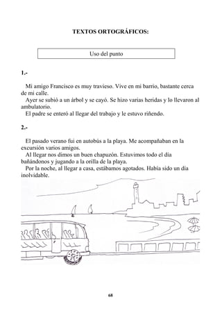 68
TEXTOS ORTOGRÁFICOS:
1.-
Mi amigo Francisco es muy travieso. Vive en mi barrio, bastante cerca
de mi calle.
Ayer se subió a un árbol y se cayó. Se hizo varias heridas y lo llevaron al
ambulatorio.
El padre se enteró al llegar del trabajo y le estuvo riñendo.
2.-
El pasado verano fui en autobús a la playa. Me acompañaban en la
excursión varios amigos.
Al llegar nos dimos un buen chapuzón. Estuvimos todo el día
bañándonos y jugando a la orilla de la playa.
Por la noche, al llegar a casa, estábamos agotados. Había sido un día
inolvidable.
Uso del punto
 