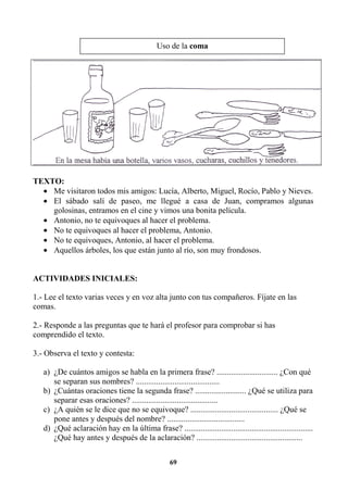 69
TEXTO:
• Me visitaron todos mis amigos: Lucía, Alberto, Miguel, Rocío, Pablo y Nieves.
• El sábado salí de paseo, me llegué a casa de Juan, compramos algunas
golosinas, entramos en el cine y vimos una bonita película.
• Antonio, no te equivoques al hacer el problema.
• No te equivoques al hacer el problema, Antonio.
• No te equivoques, Antonio, al hacer el problema.
• Aquellos árboles, los que están junto al río, son muy frondosos.
ACTIVIDADES INICIALES:
1.- Lee el texto varias veces y en voz alta junto con tus compañeros. Fíjate en las
comas.
2.- Responde a las preguntas que te hará el profesor para comprobar si has
comprendido el texto.
3.- Observa el texto y contesta:
a) ¿De cuántos amigos se habla en la primera frase? .............................. ¿Con qué
se separan sus nombres? .........................................
b) ¿Cuántas oraciones tiene la segunda frase? ......................... ¿Qué se utiliza para
separar esas oraciones? ..........................................
c) ¿A quién se le dice que no se equivoque? ........................................... ¿Qué se
pone antes y después del nombre? ......................................
d) ¿Qué aclaración hay en la última frase? ...............................................................
¿Qué hay antes y después de la aclaración? ....................................................
Uso de la coma
 