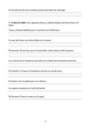 7
El mecanico ha ido hoy al medico porque tenía dolor de estomago.
________________________________________________________________________________________________________________________________________________________________
________________________________________________________________________________________________________________________________________________________________
________________________________________________________________________________________________________________________________________________________________
________________________________________________________________________________________________________________________________________________________________
9.- Coloca las tildes a las siguientes frases y cópialas debajo con buena letra y sin
faltas:
Tomas y Ramon hablaban por el microfono en la biblioteca.
________________________________________________________________________________________________________________________________________________________________
________________________________________________________________________________________________________________________________________________________________
________________________________________________________________________________________________________________________________________________________________
________________________________________________________________________________________________________________________________________________________________
Es muy facil hacer ese bonito dibujo en la lamina.
________________________________________________________________________________________________________________________________________________________________
________________________________________________________________________________________________________________________________________________________________
________________________________________________________________________________________________________________________________________________________________
________________________________________________________________________________________________________________________________________________________________
Mi hermano Alvaro leyo ayer en el periodico varias noticias sobre la guerra.
________________________________________________________________________________________________________________________________________________________________
________________________________________________________________________________________________________________________________________________________________
________________________________________________________________________________________________________________________________________________________________
________________________________________________________________________________________________________________________________________________________________
Las victimas de la inundacion que hubo en Cordoba fueron bastante numerosas.
________________________________________________________________________________________________________________________________________________________________
________________________________________________________________________________________________________________________________________________________________
________________________________________________________________________________________________________________________________________________________________
________________________________________________________________________________________________________________________________________________________________
Ese hombre va a hacer la instalacion electrica en casa de Jesus.
________________________________________________________________________________________________________________________________________________________________
________________________________________________________________________________________________________________________________________________________________
________________________________________________________________________________________________________________________________________________________________
________________________________________________________________________________________________________________________________________________________________
El medico vino el sabado para ver a Moises.
________________________________________________________________________________________________________________________________________________________________
________________________________________________________________________________________________________________________________________________________________
Los pajaros cantaban en el arbol del jardin.
________________________________________________________________________________________________________________________________________________________________
________________________________________________________________________________________________________________________________________________________________
Mi hermano Tomas se sento en el cesped.
________________________________________________________________________________________________________________________________________________________________
________________________________________________________________________________________________________________________________________________________________
 