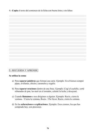 70
4.- Copia el texto del comienzo de la ficha con buena letra y sin faltas:
________________________________________________________________________________________________________________________________________________________________
________________________________________________________________________________________________________________________________________________________________
________________________________________________________________________________________________________________________________________________________________
________________________________________________________________________________________________________________________________________________________________
________________________________________________________________________________________________________________________________________________________________
________________________________________________________________________________________________________________________________________________________________
________________________________________________________________________________________________________________________________________________________________
________________________________________________________________________________________________________________________________________________________________
________________________________________________________________________________________________________________________________________________________________
________________________________________________________________________________________________________________________________________________________________
________________________________________________________________________________________________________________________________________________________________
________________________________________________________________________________________________________________________________________________________________
________________________________________________________________________________________________________________________________________________________________
________________________________________________________________________________________________________________________________________________________________
________________________________________________________________________________________________________________________________________________________________
________________________________________________________________________________________________________________________________________________________________
________________________________________________________________________________________________________________________________________________________________
________________________________________________________________________________________________________________________________________________________________
________________________________________________________________________________________________________________________________________________________________
________________________________________________________________________________________________________________________________________________________________
________________________________________________________________________________________________________________________________________________________________
________________________________________________________________________________________________________________________________________________________________
________________________________________________________________________________________________________________________________________________________________
________________________________________________________________________________________________________________________________________________________________
________________________________________________________________________________________________________________________________________________________________
________________________________________________________________________________________________________________________________________________________________
________________________________________________________________________________________________________________________________________________________________
________________________________________________________________________________________________________________________________________________________________
5.- RECUERDA Y APRENDE:
Se utiliza la coma:
a) Para separar palabras que forman una serie. Ejemplo: En el kiosco compré
pipas, avellanas, chicles, caramelos y regaliz.
b) Para separar oraciones dentro de una frase. Ejemplo: Cogí el cuchillo, corté
rebanadas de pan, las metí en el tostador, calenté la leche y desayuné.
c) Cuando llamamos o nos dirigimos a alguien. Ejemplo: Rocío, cierra la
ventana. / Cierra la ventana, Rocío. / Por favor, Rocío, cierra la ventana.
d) En las aclaraciones o explicaciones. Ejemplo: Esos cromos, los que has
comprado hoy, son preciosos.
 