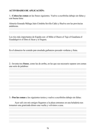 71
ACTIVIDADES DE APLICACIÓN:
1.- Coloca las comas en las frases siguientes. Vuelve a escribirlas debajo sin faltas y
con buena letra:
Almería Granada Málaga Jaén Córdoba Sevilla Cádiz y Huelva son las provincias
andaluzas.
________________________________________________________________________________________________________________________________________________________________
________________________________________________________________________________________________________________________________________________________________
________________________________________________________________________________________________________________________________________________________________
________________________________________________________________________________________________________________________________________________________________
Los ríos más importantes de España son: el Miño el Duero el Tajo el Guadiana el
Guadalquivir el Ebro el Júcar y el Segura.
________________________________________________________________________________________________________________________________________________________________
________________________________________________________________________________________________________________________________________________________________
________________________________________________________________________________________________________________________________________________________________
________________________________________________________________________________________________________________________________________________________________
En el almuerzo he comido pan ensalada garbanzos pescado verduras y fruta.
________________________________________________________________________________________________________________________________________________________________
________________________________________________________________________________________________________________________________________________________________
________________________________________________________________________________________________________________________________________________________________
________________________________________________________________________________________________________________________________________________________________
2.- Inventa tres frases, como las de arriba, en las que sea necesario separar con comas
una serie de palabras:
________________________________________________________________________________________________________________________________________________________________
________________________________________________________________________________________________________________________________________________________________
________________________________________________________________________________________________________________________________________________________________
________________________________________________________________________________________________________________________________________________________________
________________________________________________________________________________________________________________________________________________________________
________________________________________________________________________________________________________________________________________________________________
________________________________________________________________________________________________________________________________________________________________
________________________________________________________________________________________________________________________________________________________________
________________________________________________________________________________________________________________________________________________________________
________________________________________________________________________________________________________________________________________________________________
________________________________________________________________________________________________________________________________________________________________
________________________________________________________________________________________________________________________________________________________________
________________________________________________________________________________________________________________________________________________________________
________________________________________________________________________________________________________________________________________________________________
3.- Pon las comas a los siguientes textos y vuelve a escribirlos debajo sin faltas:
Ayer salí con mis amigos llegamos a la plaza entramos en una heladería nos
tomamos una granizada dimos una vuelta y volvimos a casa.
________________________________________________________________________________________________________________________________________________________________
________________________________________________________________________________________________________________________________________________________________
________________________________________________________________________________________________________________________________________________________________
________________________________________________________________________________________________________________________________________________________________
________________________________________________________________________________________________________________________________________________________________
________________________________________________________________________________________________________________________________________________________________
________________________________________________________________________________________________________________________________________________________________
________________________________________________________________________________________________________________________________________________________________
________________________________________________________________________________________________________________________________________________________________
________________________________________________________________________________________________________________________________________________________________
 