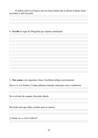 72
El ladrón entró en el banco sacó un arma ordenó que le dieran el dinero llenó
una bolsa y salió huyendo.
________________________________________________________________________________________________________________________________________________________________
________________________________________________________________________________________________________________________________________________________________
________________________________________________________________________________________________________________________________________________________________
________________________________________________________________________________________________________________________________________________________________
________________________________________________________________________________________________________________________________________________________________
________________________________________________________________________________________________________________________________________________________________
4.- Escribe la regla de Ortografía que estamos estudiando:
________________________________________________________________________________________________________________________________________________________________
________________________________________________________________________________________________________________________________________________________________
________________________________________________________________________________________________________________________________________________________________
________________________________________________________________________________________________________________________________________________________________
________________________________________________________________________________________________________________________________________________________________
________________________________________________________________________________________________________________________________________________________________
________________________________________________________________________________________________________________________________________________________________
________________________________________________________________________________________________________________________________________________________________
________________________________________________________________________________________________________________________________________________________________
________________________________________________________________________________________________________________________________________________________________
________________________________________________________________________________________________________________________________________________________________
________________________________________________________________________________________________________________________________________________________________
________________________________________________________________________________________________________________________________________________________________
________________________________________________________________________________________________________________________________________________________________
________________________________________________________________________________________________________________________________________________________________
________________________________________________________________________________________________________________________________________________________________
________________________________________________________________________________________________________________________________________________________________
________________________________________________________________________________________________________________________________________________________________
________________________________________________________________________________________________________________________________________________________________
________________________________________________________________________________________________________________________________________________________________
________________________________________________________________________________________________________________________________________________________________
________________________________________________________________________________________________________________________________________________________________
________________________________________________________________________________________________________________________________________________________________
________________________________________________________________________________________________________________________________________________________________
5.- Pon comas a las siguientes frases. Escríbelas debajo correctamente:
Nieves ve a la frutería. Compra plátanos naranjas manzanas uvas y zanahorias.
________________________________________________________________________________________________________________________________________________________________
________________________________________________________________________________________________________________________________________________________________
________________________________________________________________________________________________________________________________________________________________
________________________________________________________________________________________________________________________________________________________________
No te olvides de comprar chocolate abuela
________________________________________________________________________________________________________________________________________________________________
________________________________________________________________________________________________________________________________________________________________
________________________________________________________________________________________________________________________________________________________________
________________________________________________________________________________________________________________________________________________________________
Recuerda Juan que debes estudiar para el examen.
________________________________________________________________________________________________________________________________________________________________
________________________________________________________________________________________________________________________________________________________________
________________________________________________________________________________________________________________________________________________________________
________________________________________________________________________________________________________________________________________________________________
¿Cuándo vas a volver Gabriel?
_________________________________________________________________________________________________________________________________________
_________________________________________________________________________________________________________________________________________
 