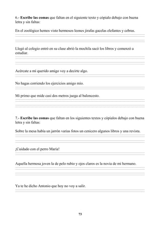 73
6.- Escribe las comas que faltan en el siguiente texto y cópialo debajo con buena
letra y sin faltas:
En el zoológico hemos visto hermosos leones jirafas gacelas elefantes y cebras.
________________________________________________________________________________________________________________________________________________________________
________________________________________________________________________________________________________________________________________________________________
________________________________________________________________________________________________________________________________________________________________
________________________________________________________________________________________________________________________________________________________________
Llegó al colegio entró en su clase abrió la mochila sacó los libros y comenzó a
estudiar.
________________________________________________________________________________________________________________________________________________________________
________________________________________________________________________________________________________________________________________________________________
________________________________________________________________________________________________________________________________________________________________
________________________________________________________________________________________________________________________________________________________________
Acércate a mí querido amigo voy a decirte algo.
________________________________________________________________________________________________________________________________________________________________
________________________________________________________________________________________________________________________________________________________________
No hagas corriendo los ejercicios amigo mío.
________________________________________________________________________________________________________________________________________________________________
________________________________________________________________________________________________________________________________________________________________
Mi primo que mide casi dos metros juega al baloncesto.
________________________________________________________________________________________________________________________________________________________________
________________________________________________________________________________________________________________________________________________________________
________________________________________________________________________________________________________________________________________________________________
________________________________________________________________________________________________________________________________________________________________
7.- Escribe las comas que faltan en los siguientes textos y cópialos debajo con buena
letra y sin faltas:
Sobre la mesa había un jarrón varias fotos un cenicero algunos libros y una revista.
________________________________________________________________________________________________________________________________________________________________
________________________________________________________________________________________________________________________________________________________________
________________________________________________________________________________________________________________________________________________________________
________________________________________________________________________________________________________________________________________________________________
¡Cuidado con el perro María!
________________________________________________________________________________________________________________________________________________________________
________________________________________________________________________________________________________________________________________________________________
Aquella hermosa joven la de pelo rubio y ojos claros es la novia de mi hermano.
________________________________________________________________________________________________________________________________________________________________
________________________________________________________________________________________________________________________________________________________________
________________________________________________________________________________________________________________________________________________________________
________________________________________________________________________________________________________________________________________________________________
Ya te he dicho Antonio que hoy no voy a salir.
________________________________________________________________________________________________________________________________________________________________
________________________________________________________________________________________________________________________________________________________________
 