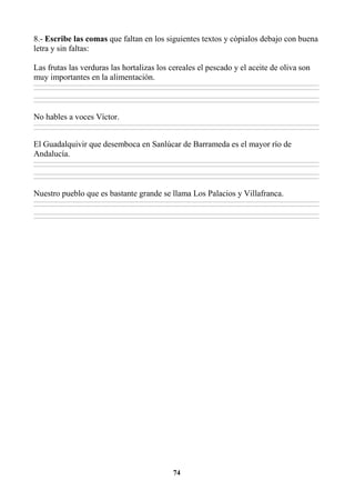 74
8.- Escribe las comas que faltan en los siguientes textos y cópialos debajo con buena
letra y sin faltas:
Las frutas las verduras las hortalizas los cereales el pescado y el aceite de oliva son
muy importantes en la alimentación.
________________________________________________________________________________________________________________________________________________________________
________________________________________________________________________________________________________________________________________________________________
________________________________________________________________________________________________________________________________________________________________
________________________________________________________________________________________________________________________________________________________________
No hables a voces Víctor.
________________________________________________________________________________________________________________________________________________________________
________________________________________________________________________________________________________________________________________________________________
El Guadalquivir que desemboca en Sanlúcar de Barrameda es el mayor río de
Andalucía.
________________________________________________________________________________________________________________________________________________________________
________________________________________________________________________________________________________________________________________________________________
________________________________________________________________________________________________________________________________________________________________
________________________________________________________________________________________________________________________________________________________________
Nuestro pueblo que es bastante grande se llama Los Palacios y Villafranca.
________________________________________________________________________________________________________________________________________________________________
________________________________________________________________________________________________________________________________________________________________
________________________________________________________________________________________________________________________________________________________________
________________________________________________________________________________________________________________________________________________________________
 