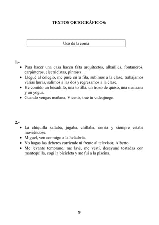 75
TEXTOS ORTOGRÁFICOS:
1.-
• Para hacer una casa hacen falta arquitectos, albañiles, fontaneros,
carpinteros, electricistas, pintores...
• Llegué al colegio, me puse en la fila, subimos a la clase, trabajamos
varias horas, salimos a las dos y regresamos a la clase.
• He comido un bocadillo, una tortilla, un trozo de queso, una manzana
y un yogur.
• Cuando vengas mañana, Vicente, trae tu videojuego.
2.-
• La chiquilla saltaba, jugaba, chillaba, corría y siempre estaba
moviéndose.
• Miguel, ven conmigo a la heladería.
• No hagas los deberes corriendo ni frente al televisor, Alberto.
• Me levanté temprano, me lavé, me vestí, desayuné tostadas con
mantequilla, cogí la bicicleta y me fui a la piscina.
Uso de la coma
 