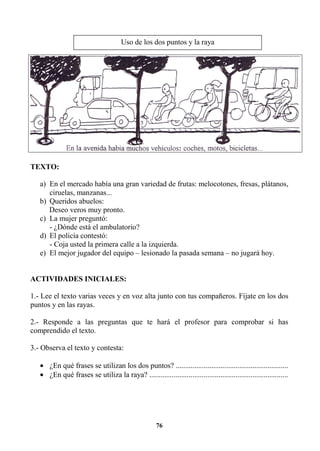 76
TEXTO:
a) En el mercado había una gran variedad de frutas: melocotones, fresas, plátanos,
ciruelas, manzanas...
b) Queridos abuelos:
Deseo veros muy pronto.
c) La mujer preguntó:
- ¿Dónde está el ambulatorio?
d) El policía contestó:
- Coja usted la primera calle a la izquierda.
e) El mejor jugador del equipo – lesionado la pasada semana – no jugará hoy.
ACTIVIDADES INICIALES:
1.- Lee el texto varias veces y en voz alta junto con tus compañeros. Fíjate en los dos
puntos y en las rayas.
2.- Responde a las preguntas que te hará el profesor para comprobar si has
comprendido el texto.
3.- Observa el texto y contesta:
• ¿En qué frases se utilizan los dos puntos? ............................................................
• ¿En qué frases se utiliza la raya? ..........................................................................
Uso de los dos puntos y la raya
 