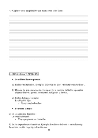 77
4.- Copia el texto del principio con buena letra y sin faltas:
________________________________________________________________________________________________________________________________________________________________
________________________________________________________________________________________________________________________________________________________________
________________________________________________________________________________________________________________________________________________________________
________________________________________________________________________________________________________________________________________________________________
________________________________________________________________________________________________________________________________________________________________
________________________________________________________________________________________________________________________________________________________________
________________________________________________________________________________________________________________________________________________________________
________________________________________________________________________________________________________________________________________________________________
________________________________________________________________________________________________________________________________________________________________
________________________________________________________________________________________________________________________________________________________________
________________________________________________________________________________________________________________________________________________________________
________________________________________________________________________________________________________________________________________________________________
________________________________________________________________________________________________________________________________________________________________
________________________________________________________________________________________________________________________________________________________________
________________________________________________________________________________________________________________________________________________________________
________________________________________________________________________________________________________________________________________________________________
________________________________________________________________________________________________________________________________________________________________
________________________________________________________________________________________________________________________________________________________________
________________________________________________________________________________________________________________________________________________________________
________________________________________________________________________________________________________________________________________________________________
________________________________________________________________________________________________________________________________________________________________
________________________________________________________________________________________________________________________________________________________________
________________________________________________________________________________________________________________________________________________________________
________________________________________________________________________________________________________________________________________________________________
________________________________________________________________________________________________________________________________________________________________
________________________________________________________________________________________________________________________________________________________________
________________________________________________________________________________________________________________________________________________________________
________________________________________________________________________________________________________________________________________________________________
5.- RECUERDA Y APRENDE:
• Se utilizan los dos puntos:
a) En las citas textuales. Ejemplo: El doctor me dijo: “Tómate estas pastillas”.
b) Delante de una enumeración. Ejemplo: En la mochila había los siguientes
objetos: lápices, gomas, sacapuntas, bolígrafos y libretas.
c) En los diálogos. Ejemplo:
La chiquilla dijo:
– Tengo mucha hambre.
• Se utiliza la raya:
a) En los diálogos. Ejemplo:
La abuela contestó:
- Voy a prepararte un bocadillo.
b) En las expresiones aclaratorias. Ejemplo: Los linces ibéricos – animales muy
hermosos – están en peligro de extinción.
 
