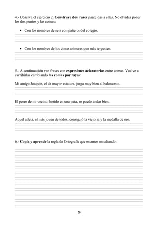 79
4.- Observa el ejercicio 2. Construye dos frases parecidas a ellas. No olvides poner
los dos puntos y las comas:
• Con los nombres de seis compañeros del colegio.
________________________________________________________________________________________________________________________________________________________________
________________________________________________________________________________________________________________________________________________________________
________________________________________________________________________________________________________________________________________________________________
________________________________________________________________________________________________________________________________________________________________
• Con los nombres de los cinco animales que más te gusten.
________________________________________________________________________________________________________________________________________________________________
________________________________________________________________________________________________________________________________________________________________
________________________________________________________________________________________________________________________________________________________________
________________________________________________________________________________________________________________________________________________________________
5.- A continuación van frases con expresiones aclaratorias entre comas. Vuelve a
escribirlas cambiando las comas por rayas:
Mi amigo Joaquín, el de mayor estatura, juega muy bien al baloncesto.
________________________________________________________________________________________________________________________________________________________________
________________________________________________________________________________________________________________________________________________________________
________________________________________________________________________________________________________________________________________________________________
________________________________________________________________________________________________________________________________________________________________
El perro de mi vecino, herido en una pata, no puede andar bien.
________________________________________________________________________________________________________________________________________________________________
________________________________________________________________________________________________________________________________________________________________
________________________________________________________________________________________________________________________________________________________________
________________________________________________________________________________________________________________________________________________________________
Aquel atleta, el más joven de todos, consiguió la victoria y la medalla de oro.
________________________________________________________________________________________________________________________________________________________________
________________________________________________________________________________________________________________________________________________________________
________________________________________________________________________________________________________________________________________________________________
________________________________________________________________________________________________________________________________________________________________
6.- Copia y aprende la regla de Ortografía que estamos estudiando:
________________________________________________________________________________________________________________________________________________________________
________________________________________________________________________________________________________________________________________________________________
________________________________________________________________________________________________________________________________________________________________
________________________________________________________________________________________________________________________________________________________________
________________________________________________________________________________________________________________________________________________________________
________________________________________________________________________________________________________________________________________________________________
________________________________________________________________________________________________________________________________________________________________
________________________________________________________________________________________________________________________________________________________________
________________________________________________________________________________________________________________________________________________________________
________________________________________________________________________________________________________________________________________________________________
________________________________________________________________________________________________________________________________________________________________
________________________________________________________________________________________________________________________________________________________________
________________________________________________________________________________________________________________________________________________________________
________________________________________________________________________________________________________________________________________________________________
________________________________________________________________________________________________________________________________________________________________
________________________________________________________________________________________________________________________________________________________________
________________________________________________________________________________________________________________________________________________________________
________________________________________________________________________________________________________________________________________________________________
________________________________________________________________________________________________________________________________________________________________
________________________________________________________________________________________________________________________________________________________________
________________________________________________________________________________________________________________________________________________________________
________________________________________________________________________________________________________________________________________________________________
 
